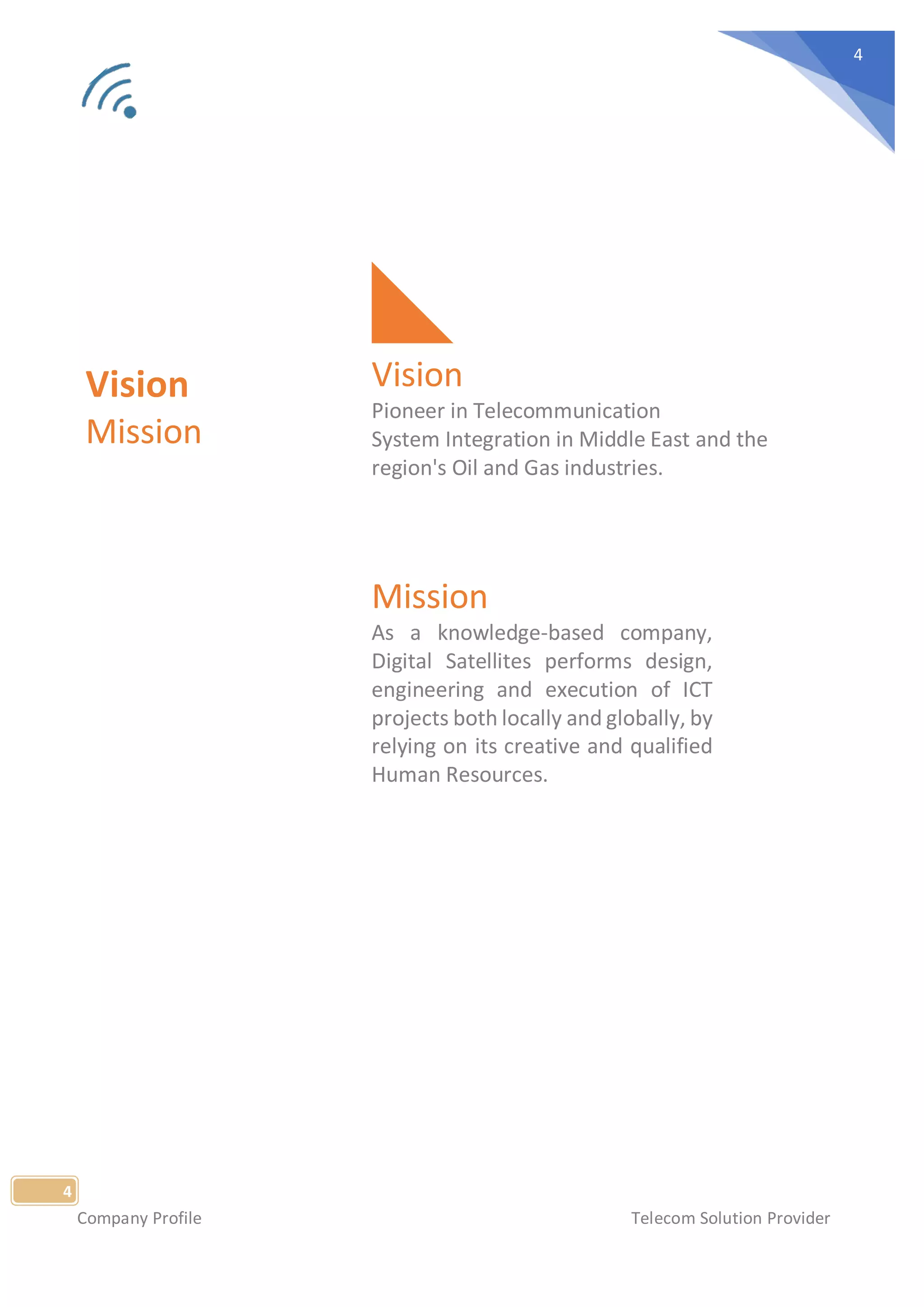 Company Profile Telecom Solution Provider
4
4
Vision
Mission
Vision
Pioneer in Telecommunication
System Integration in Middle East and the
region's Oil and Gas industries.
Mission
As a knowledge-based company,
Digital Satellites performs design,
engineering and execution of ICT
projects both locally and globally, by
relying on its creative and qualified
Human Resources.
 