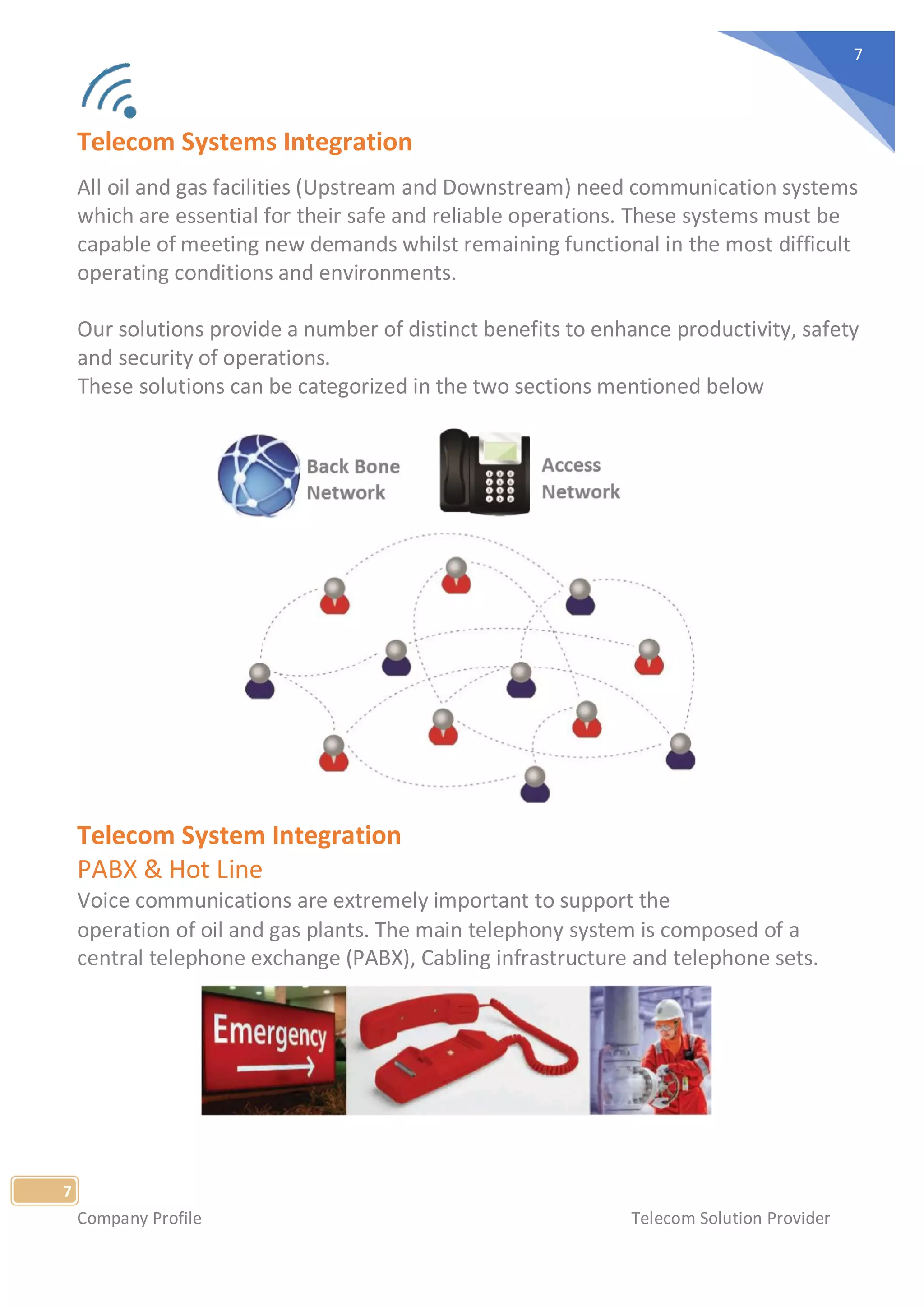 Company Profile Telecom Solution Provider
7
7
Telecom Systems Integration
All oil and gas facilities (Upstream and Downstream) need communication systems
which are essential for their safe and reliable operations. These systems must be
capable of meeting new demands whilst remaining functional in the most difficult
operating conditions and environments.
Our solutions provide a number of distinct benefits to enhance productivity, safety
and security of operations.
These solutions can be categorized in the two sections mentioned below
Telecom System Integration
PABX & Hot Line
Voice communications are extremely important to support the
operation of oil and gas plants. The main telephony system is composed of a
central telephone exchange (PABX), Cabling infrastructure and telephone sets.
 