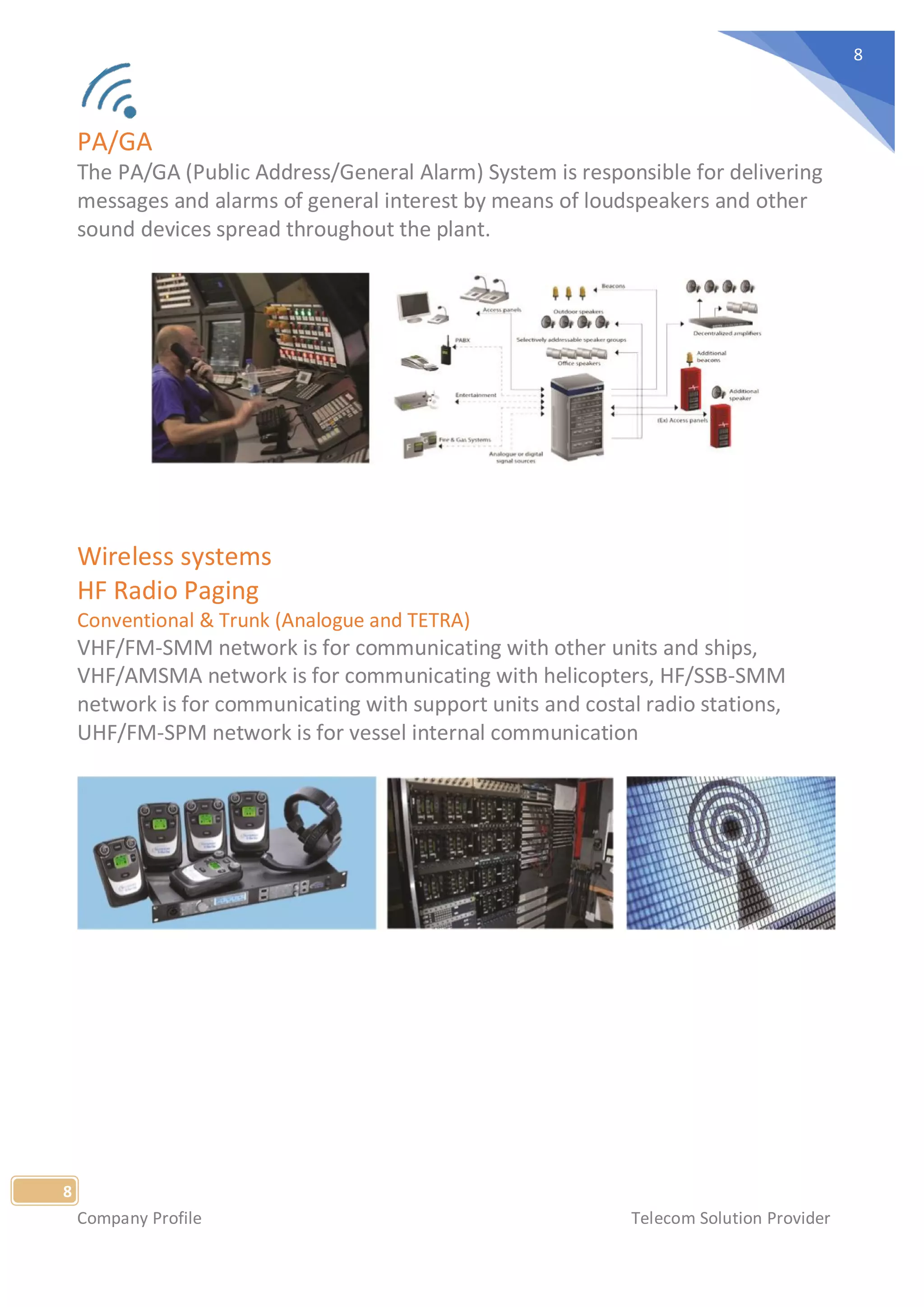 Company Profile Telecom Solution Provider
8
8
PA/GA
The PA/GA (Public Address/General Alarm) System is responsible for delivering
messages and alarms of general interest by means of loudspeakers and other
sound devices spread throughout the plant.
Wireless systems
HF Radio Paging
Conventional & Trunk (Analogue and TETRA)
VHF/FM-SMM network is for communicating with other units and ships,
VHF/AMSMA network is for communicating with helicopters, HF/SSB-SMM
network is for communicating with support units and costal radio stations,
UHF/FM-SPM network is for vessel internal communication
 