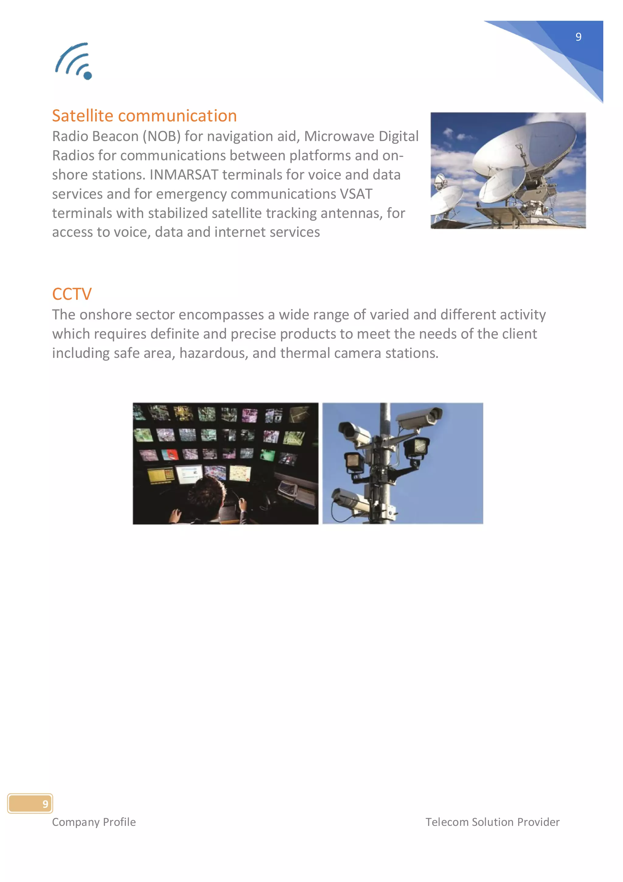 Company Profile Telecom Solution Provider
9
9
Satellite communication
Radio Beacon (NOB) for navigation aid, Microwave Digital
Radios for communications between platforms and on-
shore stations. INMARSAT terminals for voice and data
services and for emergency communications VSAT
terminals with stabilized satellite tracking antennas, for
access to voice, data and internet services
CCTV
The onshore sector encompasses a wide range of varied and different activity
which requires definite and precise products to meet the needs of the client
including safe area, hazardous, and thermal camera stations.
 