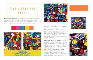 Romero Britto is a Br azilian cont empo-
r ary pop ar tis t who uses vibr ant col-
ors, and a lot of patt erns t hat reflects
a v ery op timis tic way of seeing life.
T i v o l i B o u t i q u e
H o t e l
Suite Design
Fernanda Garcia
ID1550- iInterior Materials
Summer 2015- Project 4
A r t i s t / A r t i s t S ta t e m e n t
C o n c e p t : R e d u c t i o n
C o n c e p t S ta t e m e n t : t h e
a m o u n t b y w h i c h s o m e -
t h i n g i s r e d u c e d
o r d i m i n i s h e d t o i t s n a t -
u r a l f o r m .
D e s i g n S ta t e m e n t : T h e
s p a c e i s c o l o r f u l , o p e n
a n d p l ay f u l . T h e b r i g h t
c o l o r s a n d l i n e s a d d
e m p h a s i s t o c o n v e y t h e
s t y l e o f t h e a r t i s t .
S m o o t h s u r fa c e s a r e
c h o s e n t o m a t c h t h e
f l a t a n d s m o o t h t e x -
t u r e s t h a t t h e p a i n t i n g s
a n d s c u l p t u r e s h av e .
 