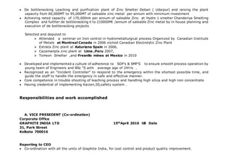  De bottlenecking Leaching and purification plant of Zinc Smelter Debari ( Udaipur) and raising the plant
capacity from 60,000MT to 95,000MT of saleable zinc metal per annum with minimum investment
 Achieving rated capacity of 170,000mt per annum of saleable Zinc at Hydro 1 smelter Chanderiya Smelting
Complex and further de bottlenecking it to 210000Mt /annum of saleable Zinc metal by in house planning and
execution of de bottlenecking projects
Selected and deputed to
 Attended a seminar on Iron control in hydrometallurgical process Organized by Canadian Institute
of Metals at Montreal Canada in 2006 visited Canadian Electrolytic Zinc Plant
 Extrata Zinc plant at Asturiana Spain in 2006,
 Cazamarqila zinc plant at Lima ,Peru 2007,
 Torreon Smelter ,and Fresnilo mines at Mexico in 2010
 Developed and implemented a culture of adherence to SOP’s & SMP’S to ensure smooth process operation by
young team of Engineers and BSc “S with average age of 24Yrs .
 Recognized as an “Incident Controller” to respond to the emergency within the shortest possible time, and
guide the staff to handle the emergency in safe and effective manner.
 Core competence in trouble shooting of leaching process and handling high silica and high iron concentrate
 Having credential of implementing Kaizen,5S,safety system .
Responsibilities and work accomplished
A. VICE PRESEDENT (Co-ordination)
Corporate Office
GRAPHITE INDIA LTD 15thApril 2016 till Date
31, Park Street
Kolkata 700016
Reporting to CEO
 Co-ordination with all the units of Graphite India, for cost control and product quality improvement.
 