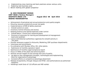  Implementing cross learning and best practices across various units.
 Exploring new business area
 Bench marking with global competitor
B. VICE PRESEDENT WORKS
UNIT HEAD ( Factory Manager)
GRAPHITE INDIA LTD August 2012 till April 2016 3+yrs
NASHIK MAHARASHTRA
 Achievement of periodical and annual production and quality targets
 Ensuring resource productivity as per set goals
 Implementation of EMS & Safety practices
 Overall control on costs
 Inventory Control (Process and stores)
 Keeping revenue and capital expenses under control
 Overall Admin. Control and industrial peace
 Provision of resources for training and development of management
team and workmen
 Liaison with External authorities / agencies for smooth activity in
the plant
 Provide necessary support to Accounts, Marketing, EDP purchase departments
 Interviews and recruitments
 Co-ordination with Mumbai office, HO, other plants
 Submission of monthly operation report
 Submission of monthly Legal Compliance report
 Focus on KRAs of the plant and achieving them
 Achieve annual targets of cost savings and cost of quality
 Up date on new management concepts, technologies and implementing
them for organization's advantage
 Constant efforts on competitive advantage attainment
 Release of payments, through cheque and RTGS and authorizations as authorized
signatory.
 Handling a work force of 110 officers and 400 worker
 