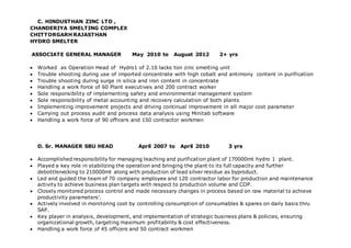 C. HINDUSTHAN ZINC LTD ,
CHANDERIYA SMELTING COMPLEX
CHITTORGARH RAJASTHAN
HYDRO SMELTER
ASSOCIATE GENERAL MANAGER May 2010 to August 2012 2+ yrs
 Worked as Operation Head of Hydro1 of 2.10 lacks ton zinc smelting unit
 Trouble shooting during use of imported concentrate with high cobalt and antimony content in purification
 Trouble shooting during surge in silica and iron content in concentrate
 Handling a work force of 60 Plant executives and 200 contract worker
 Sole responsibility of implementing safety and environmental management system
 Sole responsibility of metal accounting and recovery calculation of both plants
 Implementing improvement projects and driving continual improvement in all major cost parameter
 Carrying out process audit and process data analysis using Minitab software
 Handling a work force of 90 officers and 150 contractor workmen
D. Sr. MANAGER SBU HEAD April 2007 to April 2010 3 yrs
 Accomplished responsibility for managing leaching and purification plant of 170000mt hydro 1 plant.
 Played a key role in stabilizing the operation and bringing the plant to its full capacity and further
debottlenecking to 210000mt along with production of lead silver residue as byproduct.
 Led and guided the team of 70 company employee and 120 contractor labor for production and maintenance
activity to achieve business plan targets with respect to production volume and COP.
 Closely monitored process control and made necessary changes in process based on raw material to achieve
productivity parameters’.
 Actively involved in monitoring cost by controlling consumption of consumables & spares on daily basis thru
SAP.
 Key player in analysis, development, and implementation of strategic business plans & policies, ensuring
organizational growth, targeting maximum profitability & cost effectiveness.
 Handling a work force of 45 officers and 50 contract workmen
 