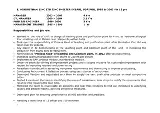 E. HINDUSTHAN ZINC LTD ZINC SMELTER DEBARI, UDAIPUR, 1995 to 2007 for 12 yrs
MANAGER 2003 – 2007 4 Yrs
DY. MANAGER 2000 – 2004 3.5 Yrs
PROCESS ENGINEER 1996- 2000 3 Yrs
MANAGEMENT TRAINEE 1995 – 1996 1 Yr
Responsibilities and job role
 Worked in the role of shift in charge of leaching plant and purification plant for 4 yrs. at hydrometallurgical
Zinc smelting unit at Debari near Udaipur Rajasthan India
 Took over the responsibility of Process Head of leaching and purification plant after Hindustan Zinc Ltd was
taken over by Vedanta
 Key player in de bottlenecking of the Leaching plant and Cadmium plant of the unit in increasing the
production from 60000 tons to 95000 tons.
 Nominated as “Process head” of leaching and Cadmium plant, in 2002 after disinvestments.
 Increased cadmium production from 160mt to 220 mt per annum
 Implemented SAP ,process module ,maintenance module.
 Drove the efforts for driving all improvement projects and six sigma initiative for sustainable improvement with
respect to improving recovery and power rating
 Proactively contributed in assessing manpower requirements and downsizing to improve productivity,
 Conducting Recruitment & Selection process using best sources of recruitment.
 Developed Vendors and negotiated with them to supply the best qualitative products on most competitive
prices.
 Guided & mentored the team in identifying the areas of breakdowns, take steps to rectify the equipments that
resulted into reducing the lean time.
 Mentored the team to investigate all accidents and near miss incidents to find out immediate & underlying
causes and prepare reports, advising preventive measures.
 Developed plan for ensuring compliance to all HSE activities and practices.
 Handling a work force of 15 officer and 100 workmen
.
 