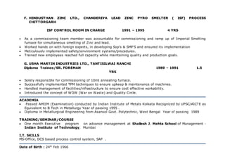 F. HINDUSTHAN ZINC LTD., CHANDERIYA LEAD ZINC PYRO SMELTER ( ISF) PROCESS
CHITTORGARH
ISF CONTROL ROOM IN CHARGE 1991 – 1995 4 YRS
 As a commissioning team member was accountable for commissioning and ramp up of Imperial Smelting
furnace for simultaneous smelting of Zinc and lead.
 Worked hands on with foreign experts, in developing Sop’s & SMP’S and ensured its implementation
 Meticulously implemented safety/environment systems/procedures.
 Trained new employees reached full capacity while maintaining quality and production goals.
G. USHA MARTIN INDUSTRIES LTD., TANTISILWAI RANCHI
Diploma Trainee/SR. FOREMAN 1989 – 1991 1.5
YRS
 Solely responsible for commissioning of 10mt annealing furnace.
 Successfully implemented TPM techniques to ensure upkeep & maintenance of machines.
 Handled management of facilities/infrastructure to ensure cost effective workability.
 Introduced the concept of WOW (War on Waste) and Quality Circle.
ACADEMIA
 Passed AMIIM (Examination) conducted by Indian Institute of Metals Kolkata Recognized by UPSC/AICTE as
Equivalent to B Tech in Metallurgy Year of passing 1995 .
 Diploma in Metallurgical Engineering from Asansol Govt. Polytechnic, West Bengal Year of passing 1989
TRAINING/SEMINAR/COURSE
 One month Executive program on advance management at Shailesh J. Mehta School of Management ·
Indian Institute of Technology, Mumbai
I.T. SKILLS
MS-Office, DCS based process control system, SAP .
Date of Birth : 24th Feb 1966
 