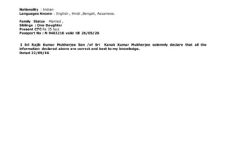 Nationality : Indian
Languages Known : English , Hindi ,Bengali, Assamese.
Family Status Married ,
Siblings : One Daughter
Present CTC Rs 35 lacs
Passport No : N 9403216 valid till 26/05/26
I Sri Rajib Kumar Mukherjee Son /of Sri Kanak Kumar Mukherjee solemnly declare that all the
information declared above are correct and best to my knowledge.
Dated 22/09/16
 
