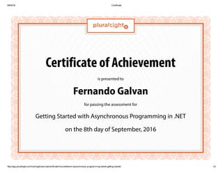 8/9/2016 Certificate
http://app.pluralsight.com/training/transcript/certificate?courseName=asynchronous­programming­dotnet­getting­started 1/2
Certificate of Achievement
is presented to
Fernando Galvan
for passing the assessment for
Getting Started with Asynchronous Programming in .NET
on the 8th day of September, 2016
 