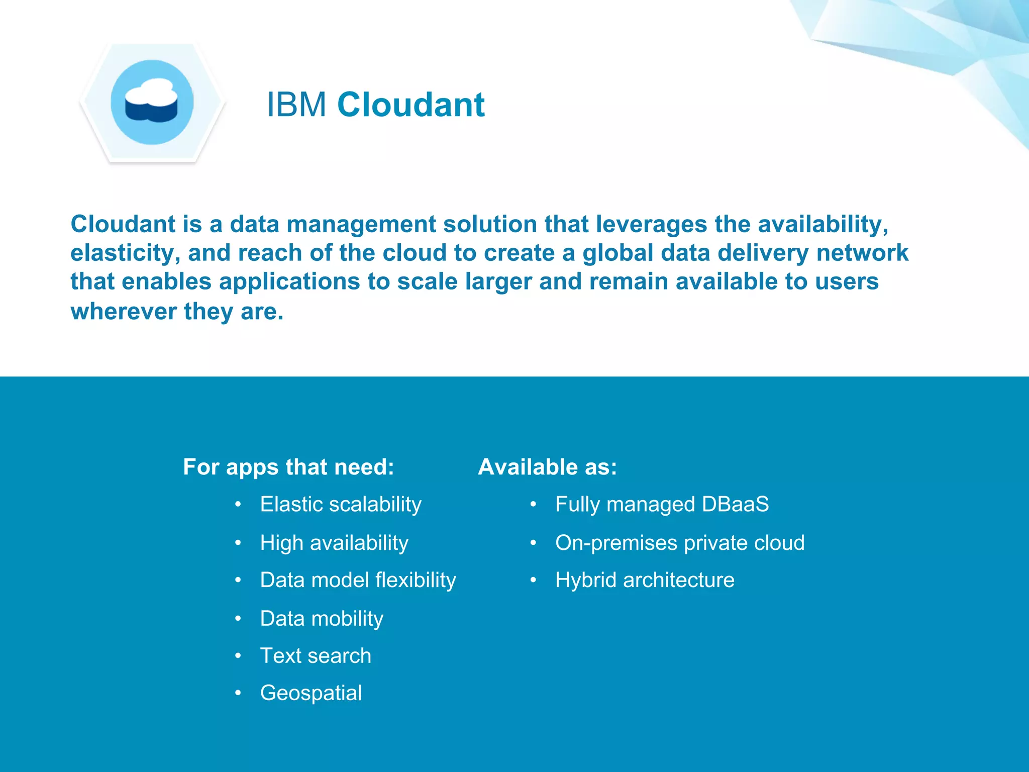 ©2015 IBM Corporation￼
For apps that need:
•  Elastic scalability
•  High availability
•  Data model flexibility
•  Data mobility
•  Text search
•  Geospatial
Available as:
•  Fully managed DBaaS
•  On-premises private cloud
•  Hybrid architecture
Cloudant is a data management solution that leverages the availability,
elasticity, and reach of the cloud to create a global data delivery network
that enables applications to scale larger and remain available to users
wherever they are.
IBM Cloudant
 