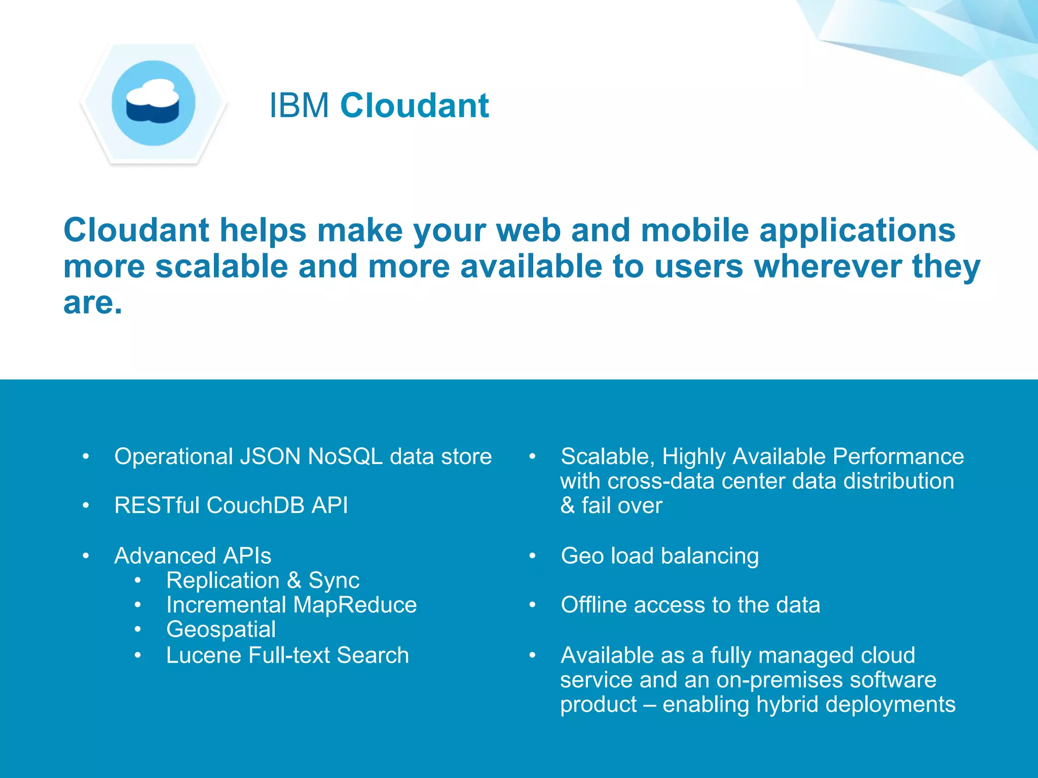 ©2015 IBM Corporation￼
Supporting Applications at Web Scale
•  Operational JSON NoSQL data store
•  RESTful CouchDB API
•  Advanced APIs
•  Replication & Sync
•  Incremental MapReduce
•  Geospatial
•  Lucene Full-text Search
•  Scalable, Highly Available Performance
with cross-data center data distribution
& fail over
•  Geo load balancing
•  Offline access to the data
•  Available as a fully managed cloud
service and an on-premises software
product – enabling hybrid deployments
Cloudant helps make your web and mobile applications
more scalable and more available to users wherever they
are.
IBM Cloudant
 
