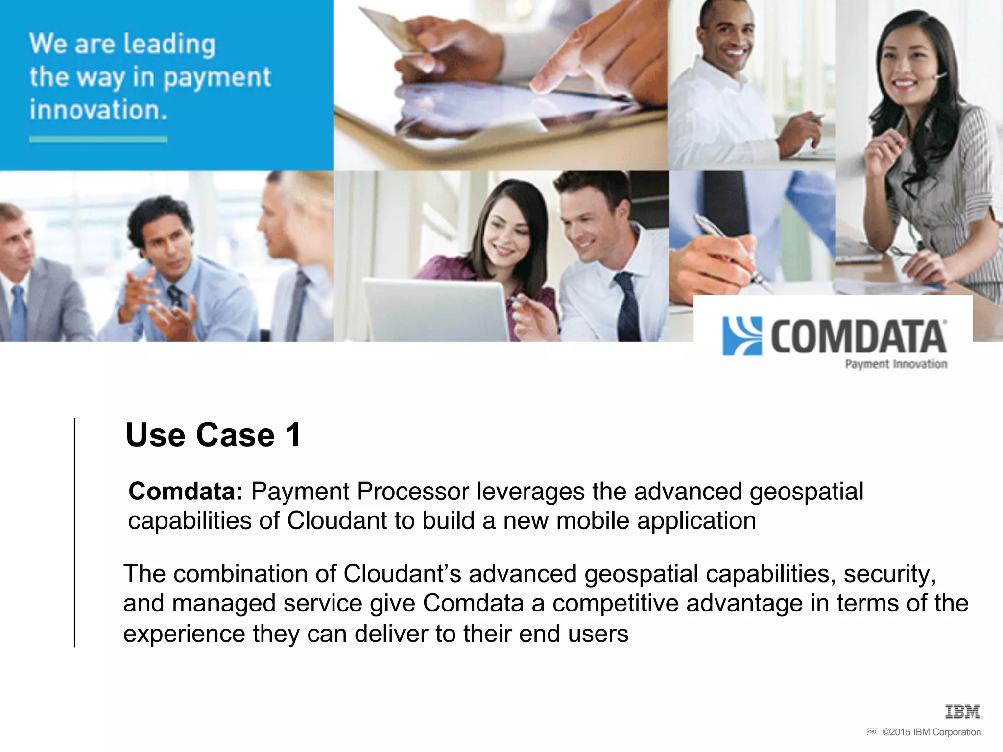 ©2015 IBM Corporation￼
Comdata: Payment Processor leverages the advanced geospatial
capabilities of Cloudant to build a new mobile application
The combination of Cloudant’s advanced geospatial capabilities, security,
and managed service give Comdata a competitive advantage in terms of the
experience they can deliver to their end users
Use Case 1
 
