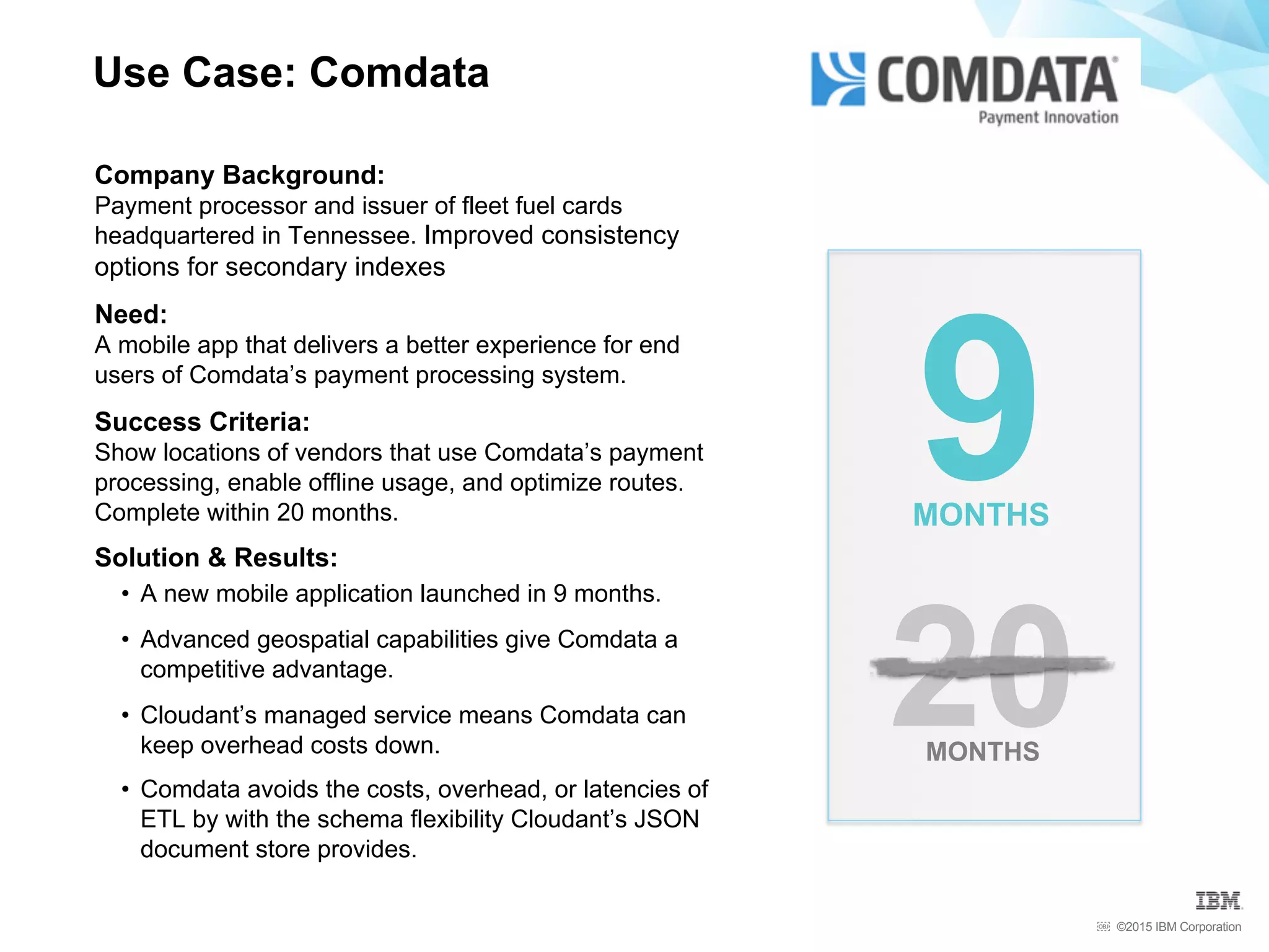 ©2015 IBM Corporation￼
Use Case: Comdata
20MONTHS
9MONTHS
Company Background:
Payment processor and issuer of fleet fuel cards
headquartered in Tennessee. Improved consistency
options for secondary indexes
Need:
A mobile app that delivers a better experience for end
users of Comdata’s payment processing system.
Success Criteria:
Show locations of vendors that use Comdata’s payment
processing, enable offline usage, and optimize routes.
Complete within 20 months.
Solution & Results:
•  A new mobile application launched in 9 months.
•  Advanced geospatial capabilities give Comdata a
competitive advantage.
•  Cloudant’s managed service means Comdata can
keep overhead costs down.
•  Comdata avoids the costs, overhead, or latencies of
ETL by with the schema flexibility Cloudant’s JSON
document store provides.
 