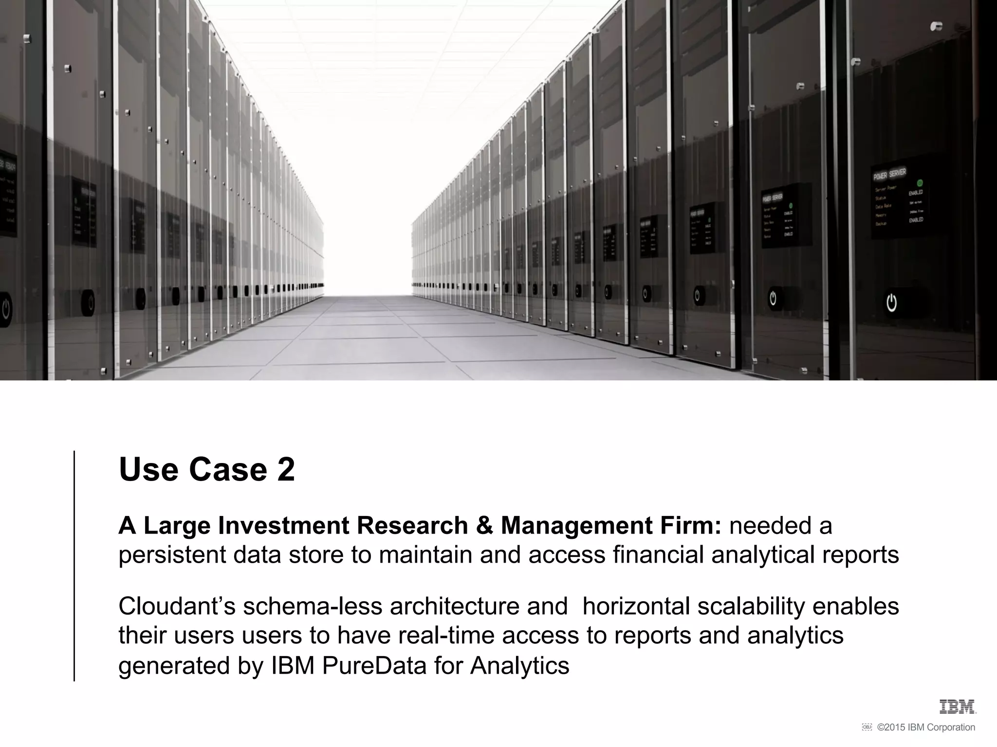 ©2015 IBM Corporation￼
Use Case 2
A Large Investment Research & Management Firm: needed a
persistent data store to maintain and access financial analytical reports
Cloudant’s schema-less architecture and horizontal scalability enables
their users users to have real-time access to reports and analytics
generated by IBM PureData for Analytics
 