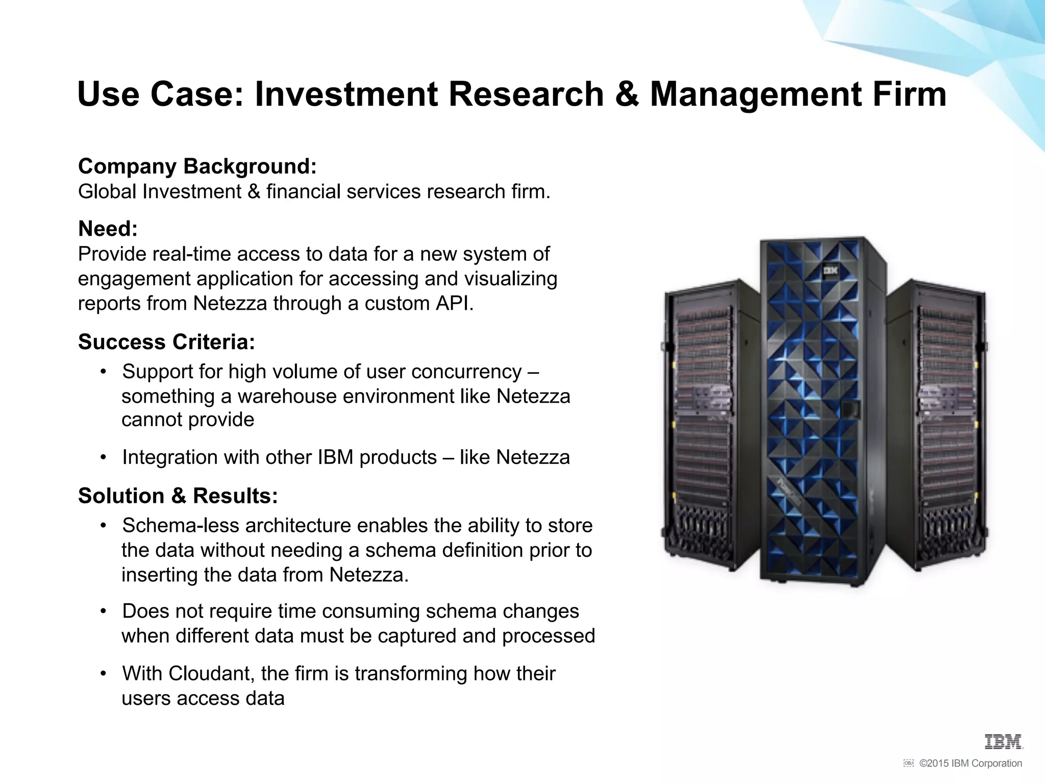 ©2015 IBM Corporation￼
Use Case: Investment Research & Management Firm
Company Background:
Global Investment & financial services research firm.
Need:
Provide real-time access to data for a new system of
engagement application for accessing and visualizing
reports from Netezza through a custom API.
Success Criteria:
•  Support for high volume of user concurrency –
something a warehouse environment like Netezza
cannot provide
•  Integration with other IBM products – like Netezza
Solution & Results:
•  Schema-less architecture enables the ability to store
the data without needing a schema definition prior to
inserting the data from Netezza.
•  Does not require time consuming schema changes
when different data must be captured and processed
•  With Cloudant, the firm is transforming how their
users access data
 