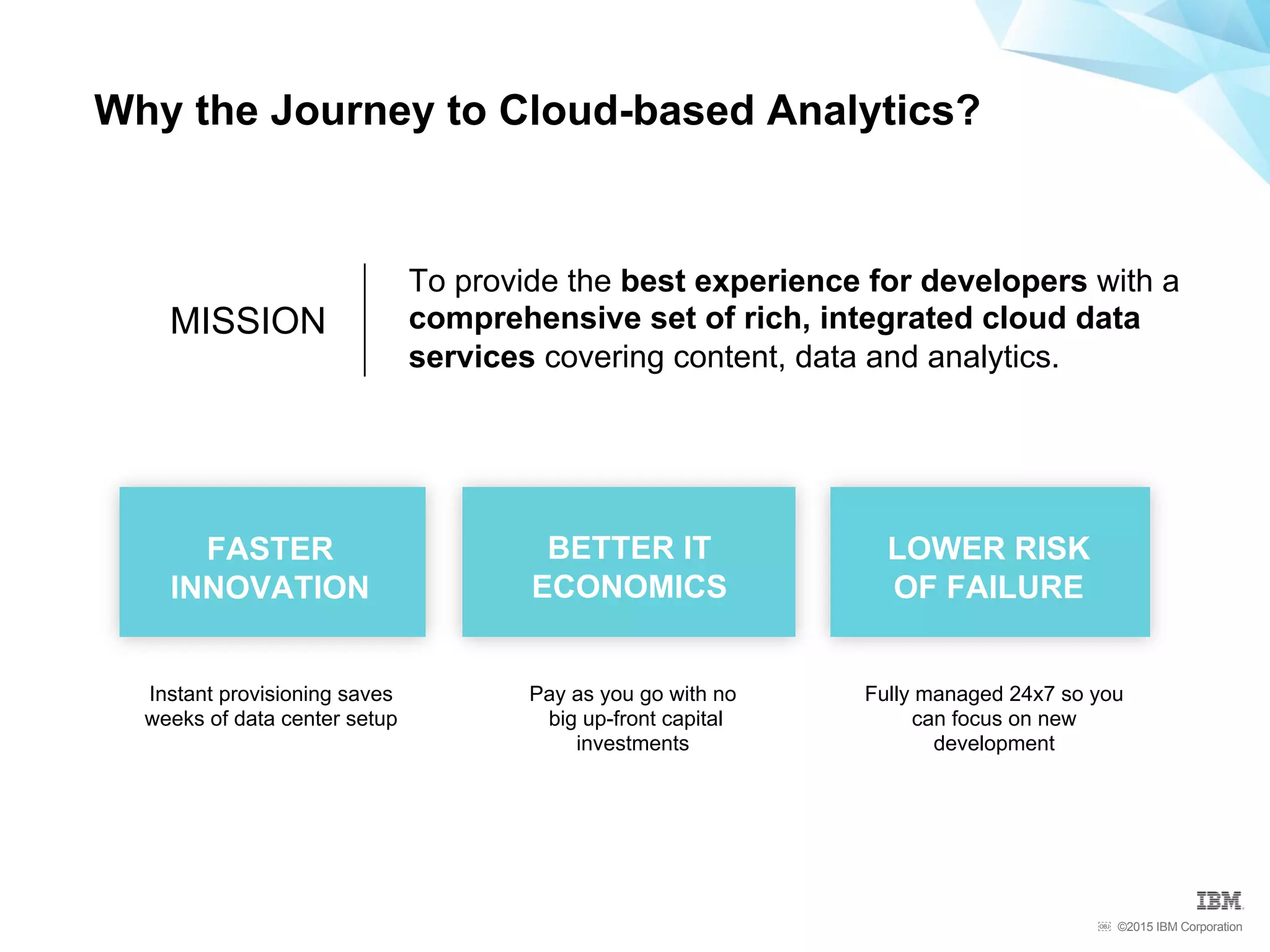 ©2015 IBM Corporation￼
Why the Journey to Cloud-based Analytics?
MISSION
To provide the best experience for developers with a
comprehensive set of rich, integrated cloud data
services covering content, data and analytics.
Fully managed 24x7 so you
can focus on new
development
Pay as you go with no
big up-front capital
investments
Instant provisioning saves
weeks of data center setup
FASTER
INNOVATION
BETTER IT
ECONOMICS
LOWER RISK
OF FAILURE
 