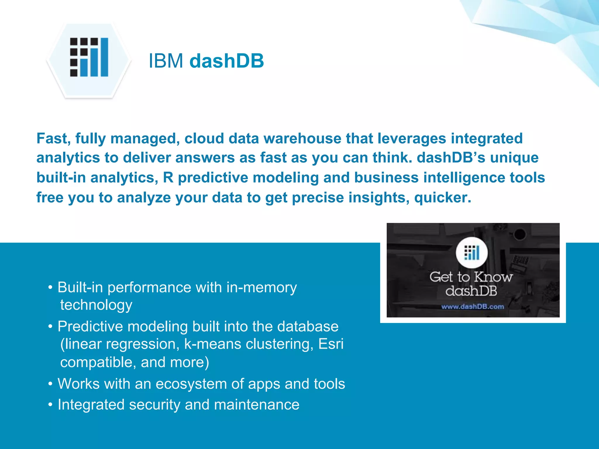 ©2015 IBM Corporation￼
Supporting Applications at Web Scale
•  Built-in performance with in-memory
technology
•  Predictive modeling built into the database
(linear regression, k-means clustering, Esri
compatible, and more)
•  Works with an ecosystem of apps and tools
•  Integrated security and maintenance
Fast, fully managed, cloud data warehouse that leverages integrated
analytics to deliver answers as fast as you can think. dashDB’s unique
built-in analytics, R predictive modeling and business intelligence tools
free you to analyze your data to get precise insights, quicker.
IBM dashDB
 