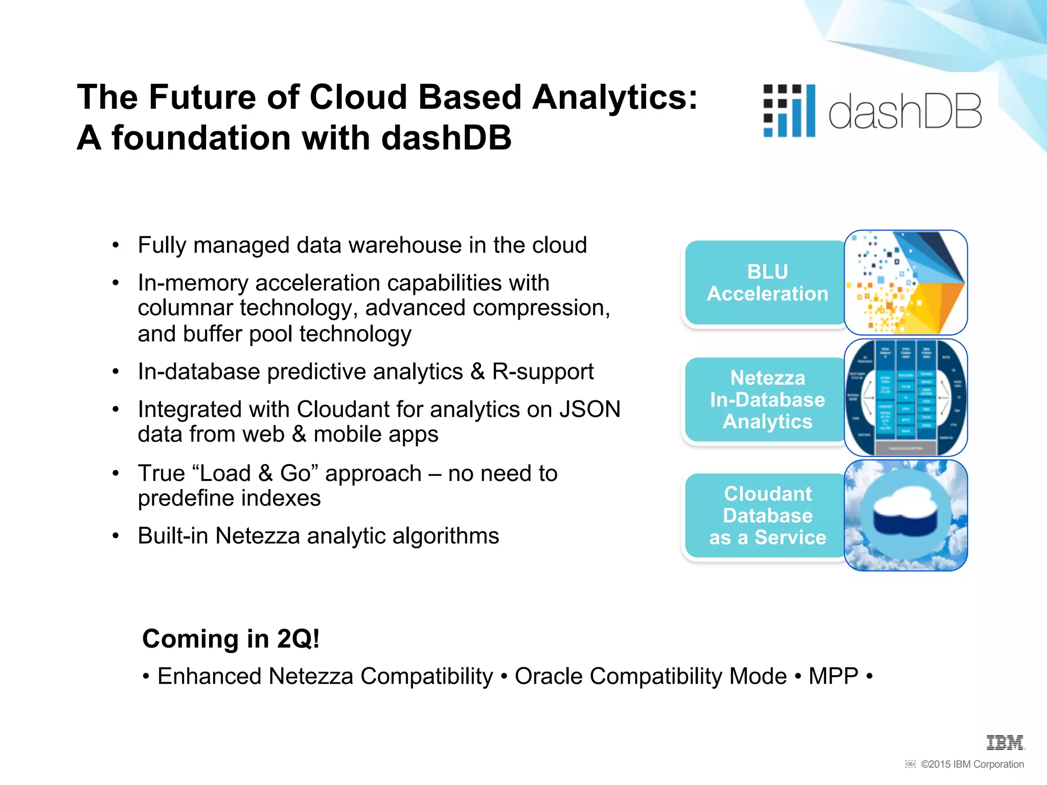 ©2015 IBM Corporation￼
The Future of Cloud Based Analytics:
A foundation with dashDB
BLU
Acceleration
Netezza
In-Database
Analytics
Cloudant
Database
as a Service
•  Fully managed data warehouse in the cloud
•  In-memory acceleration capabilities with
columnar technology, advanced compression,
and buffer pool technology
•  In-database predictive analytics & R-support
•  Integrated with Cloudant for analytics on JSON
data from web & mobile apps
•  True “Load & Go” approach – no need to
predefine indexes
•  Built-in Netezza analytic algorithms
Coming in 2Q!
• Enhanced Netezza Compatibility • Oracle Compatibility Mode • MPP •
 