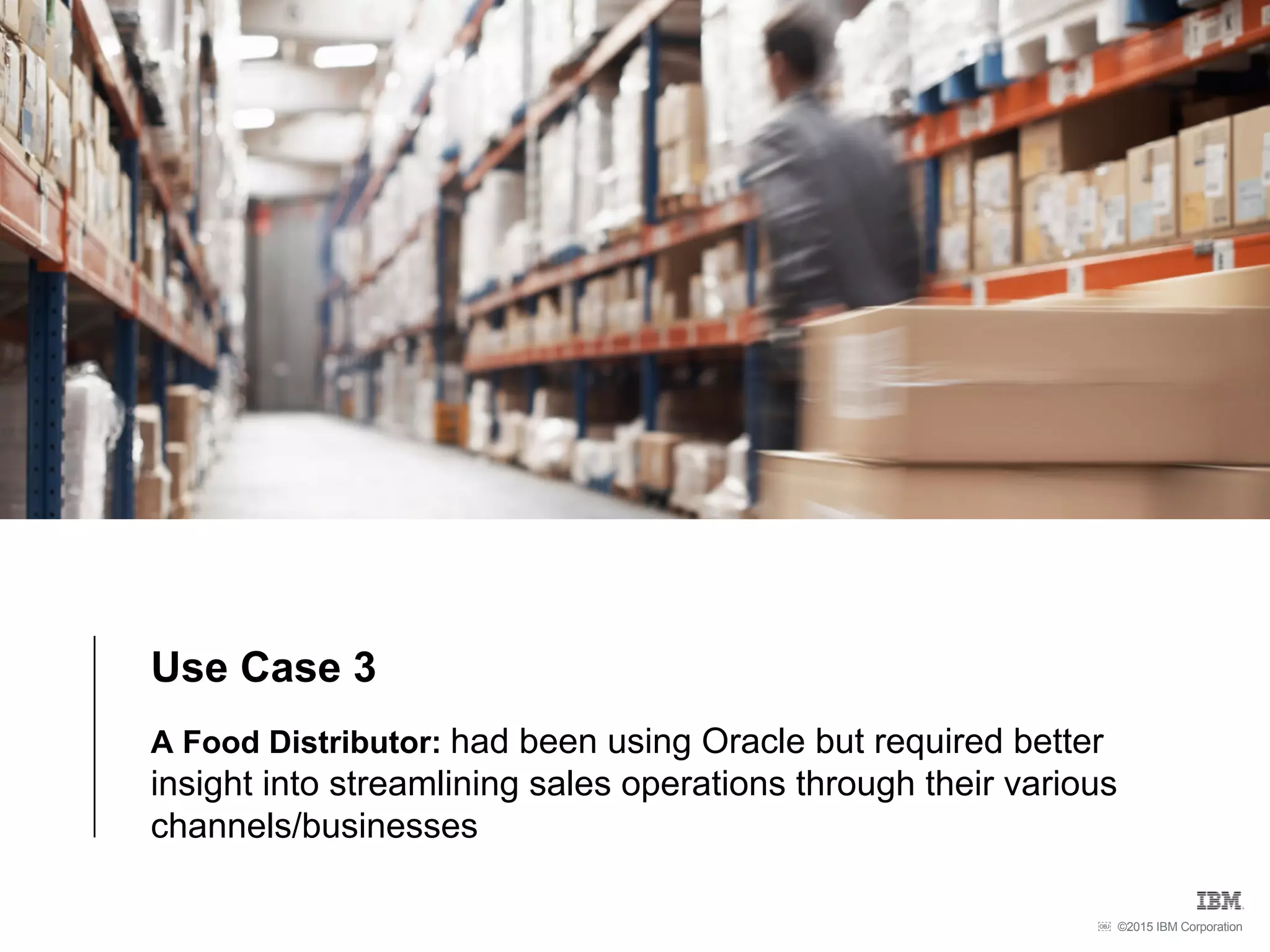 ©2015 IBM Corporation￼
Use Case 3
A Food Distributor: had been using Oracle but required better
insight into streamlining sales operations through their various
channels/businesses
 