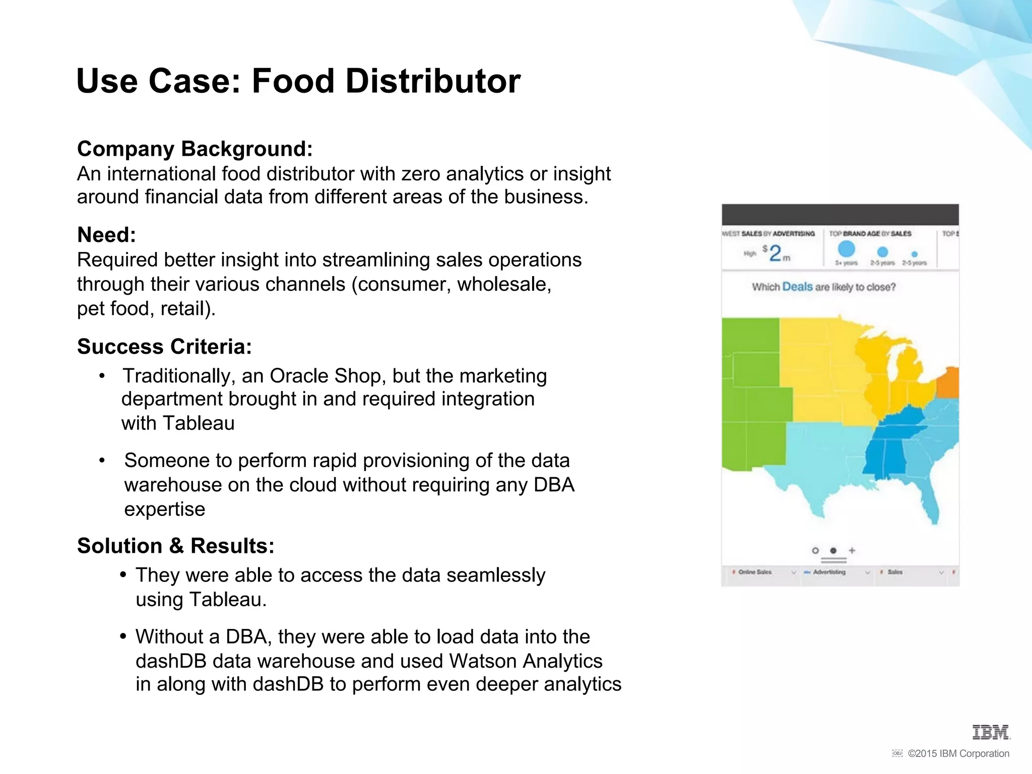 ©2015 IBM Corporation￼
Company Background:
An international food distributor with zero analytics or insight
around financial data from different areas of the business.
Need:
Required better insight into streamlining sales operations
through their various channels (consumer, wholesale,
pet food, retail).
Success Criteria:
•  Traditionally, an Oracle Shop, but the marketing
department brought in and required integration
with Tableau
•  Someone to perform rapid provisioning of the data
warehouse on the cloud without requiring any DBA
expertise
Solution & Results:
•  They were able to access the data seamlessly
using Tableau.
•  Without a DBA, they were able to load data into the
dashDB data warehouse and used Watson Analytics
in along with dashDB to perform even deeper analytics
Use Case: Food Distributor
 