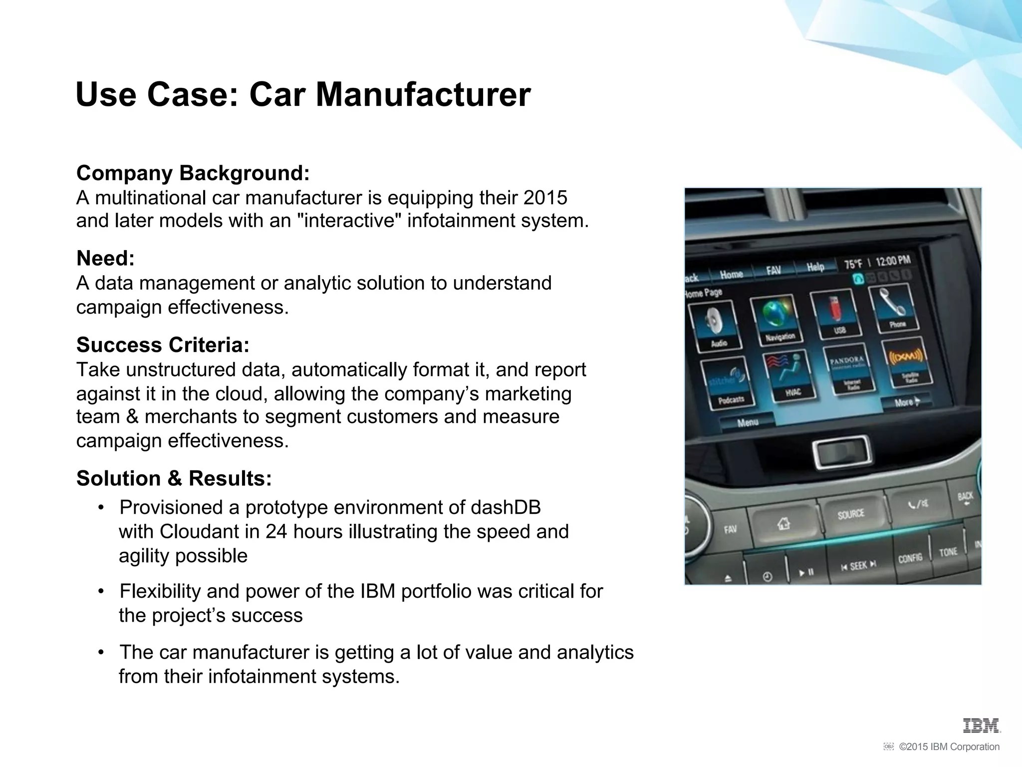 ©2015 IBM Corporation￼
Company Background:
A multinational car manufacturer is equipping their 2015
and later models with an "interactive" infotainment system.
Need:
A data management or analytic solution to understand
campaign effectiveness.
Success Criteria:
Take unstructured data, automatically format it, and report
against it in the cloud, allowing the company’s marketing
team & merchants to segment customers and measure
campaign effectiveness.
Solution & Results:
•  Provisioned a prototype environment of dashDB
with Cloudant in 24 hours illustrating the speed and
agility possible
•  Flexibility and power of the IBM portfolio was critical for
the project’s success
•  The car manufacturer is getting a lot of value and analytics
from their infotainment systems.
Use Case: Car Manufacturer
 
