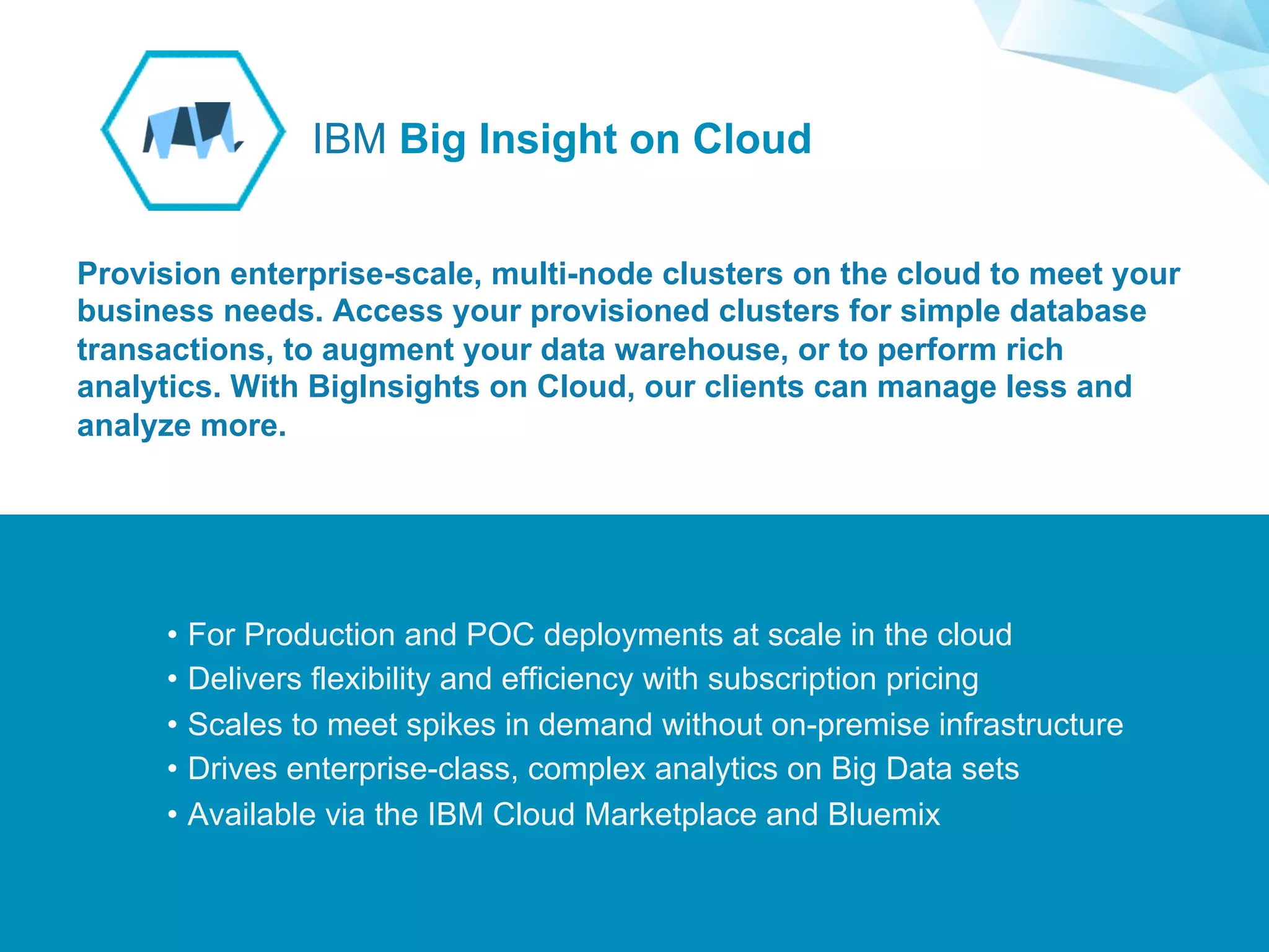 ©2015 IBM Corporation￼
Supporting Applications at Web Scale
•  For Production and POC deployments at scale in the cloud
•  Delivers flexibility and efficiency with subscription pricing
•  Scales to meet spikes in demand without on-premise infrastructure
•  Drives enterprise-class, complex analytics on Big Data sets
•  Available via the IBM Cloud Marketplace and Bluemix
Provision enterprise-scale, multi-node clusters on the cloud to meet your
business needs. Access your provisioned clusters for simple database
transactions, to augment your data warehouse, or to perform rich
analytics. With BigInsights on Cloud, our clients can manage less and
analyze more.
IBM Big Insight on Cloud
 
