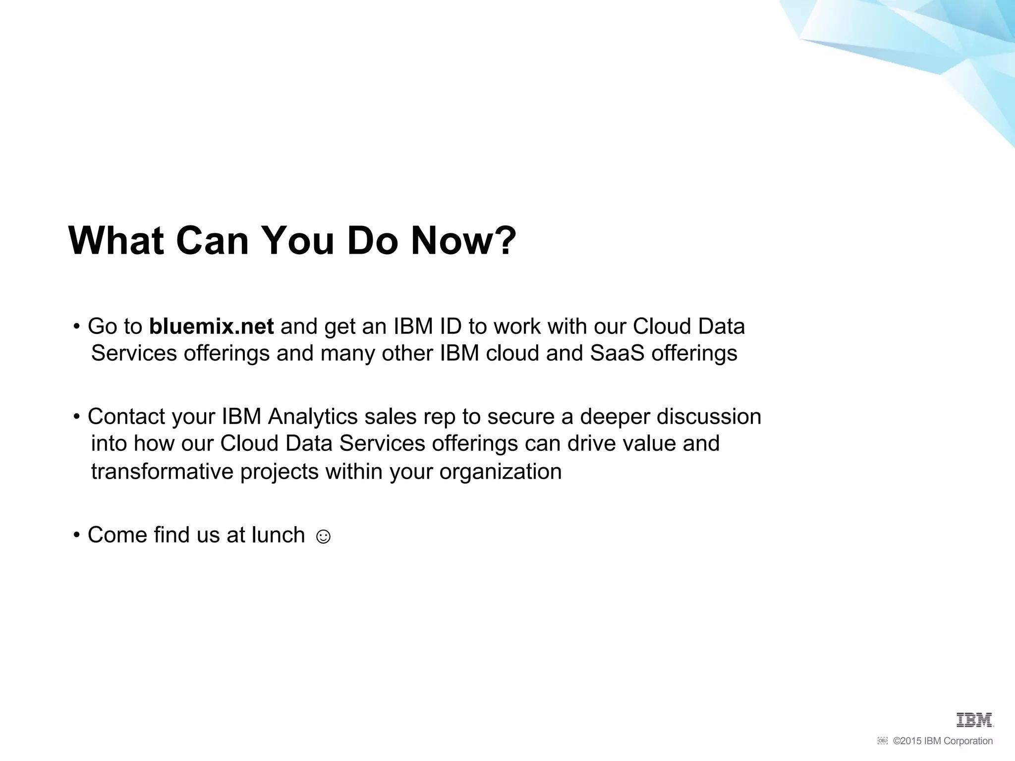©2015 IBM Corporation￼
•  Go to bluemix.net and get an IBM ID to work with our Cloud Data
Services offerings and many other IBM cloud and SaaS offerings
•  Contact your IBM Analytics sales rep to secure a deeper discussion
into how our Cloud Data Services offerings can drive value and
transformative projects within your organization
•  Come find us at lunch ☺
What Can You Do Now?
 