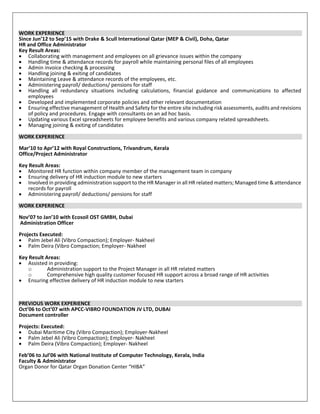 WORK EXPERIENCE
Since Jun’12 to Sep’15 with Drake & Scull International Qatar (MEP & Civil), Doha, Qatar
HR and Office Administrator
Key Result Areas:
• Collaborating with management and employees on all grievance issues within the company
• Handling time & attendance records for payroll while maintaining personal files of all employees
• Admin invoice checking & processing
• Handling joining & exiting of candidates
• Maintaining Leave & attendance records of the employees, etc.
• Administering payroll/ deductions/ pensions for staff
• Handling all redundancy situations including calculations, financial guidance and communications to affected
employees
• Developed and implemented corporate policies and other relevant documentation
• Ensuring effective management of Health and Safety for the entire site including risk assessments, audits and revisions
of policy and procedures. Engage with consultants on an ad hoc basis.
• Updating various Excel spreadsheets for employee benefits and various company related spreadsheets.
• Managing joining & exiting of candidates
WORK EXPERIENCE
Mar’10 to Apr’12 with Royal Constructions, Trivandrum, Kerala
Office/Project Administrator
Key Result Areas:
• Monitored HR function within company member of the management team in company
• Ensuring delivery of HR induction module to new starters
• Involved in providing administration support to the HR Manager in all HR related matters; Managed time & attendance
records for payroll
• Administering payroll/ deductions/ pensions for staff
WORK EXPERIENCE
Nov’07 to Jan’10 with Ecosoil OST GMBH, Dubai
Administration Officer
Projects Executed:
• Palm Jebel Ali (Vibro Compaction); Employer- Nakheel
• Palm Deira (Vibro Compaction; Employer- Nakheel
Key Result Areas:
• Assisted in providing:
o Administration support to the Project Manager in all HR related matters
o Comprehensive high quality customer focused HR support across a broad range of HR activities
• Ensuring effective delivery of HR induction module to new starters
PREVIOUS WORK EXPERIENCE
Oct’06 to Oct’07 with APCC-VIBRO FOUNDATION JV LTD, DUBAI
Document controller
Projects: Executed:
• Dubai Maritime City (Vibro Compaction); Employer-Nakheel
• Palm Jebel Ali (Vibro Compaction); Employer- Nakheel
• Palm Deira (Vibro Compaction); Employer- Nakheel
Feb’06 to Jul’06 with National Institute of Computer Technology, Kerala, India
Faculty & Administrator
Organ Donor for Qatar Organ Donation Center “HIBA”
 