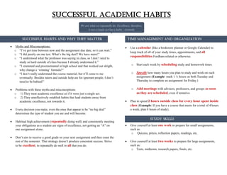 SUCCESSFUL HABITS AND WHY THEY MATTER
 Myths and Misconceptions:
o “I’ve got time between now and the assignment due date, so it can wait.”
o “I did poorly on one test. What’s the big deal? We have more!”
o “I understood what the professor was saying in class, so I don’t need to
study as hard outside of class because I already understand it.”
o “I crammed and procrastinated in high school and that worked out alright,
why change a ‘winning’ formula?”
o “I don’t really understand the course material, but it’ll come to me
eventually. Besides tutors and outside help are for ignorant people, I don’t
need to be babied!”
 Problems with these myths and misconceptions
o 1) They treat academic excellence as if it were just a single act.
o 2) They unreflectively establish habits that lead students away from
academic excellence, not towards it.
 Every decision you make, even the ones that appear to be “no big deal”
determines the type of student you are and will become.
 Habitual high achievement (repeatedly doing well) and consistently meeting
your obligations as a student are signs of excellence, not getting an “A” on
one assignment alone.
 Don’t aim to receive a good grade on your next assignment and then coast the
rest of the semester. That strategy doesn’t produce consistent success. Strive
to be excellent, to repeatedly do well in all that you do.
 Use a calendar (like a bookstore planner or Google Calendar) to
keep track of all of your study times, appointments, and all
responsibilities Fordham related or otherwise.
o Start each week by scheduling study and homework times.
o Specify how many hours you plan to study and work on each
assignment (Example: mark 1 ½ hours on both Tuesday and
Thursday to complete an assignment for Friday.)
o Add meetings with advisors, professors, and groups as soon
as they are scheduled, even if tentative.
 Plan to spend 2 hours outside class for every hour spent inside
class (Example: If you have a course that meets for a total of 4 hours
a week, plan 8 hours of study).
 Give yourself at least one week to prepare for small assignments,
such as:
o Quizzes, précis, reflection papers, readings, etc.
 Give yourself at least two weeks to prepare for large assignments,
such as:
o Tests, midterms, research papers, finals, etc.
Successful Academic Habits
We are what we repeatedly do. Excellence, therefore,
is not a single act but a habit. –Aristotle
Successful Habits and Why They Matter Time Management and Organization
Study Skills
 
