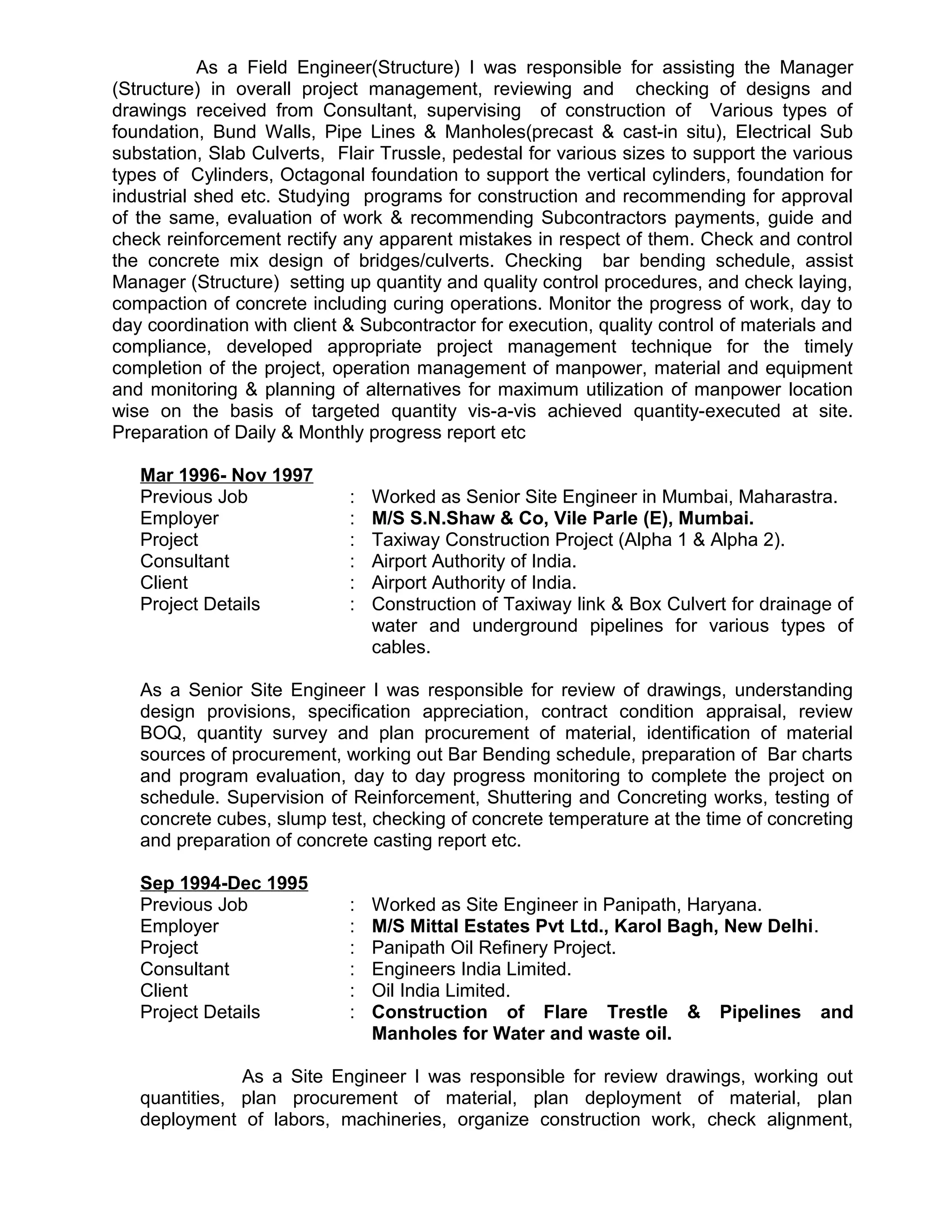 As a Field Engineer(Structure) I was responsible for assisting the Manager
(Structure) in overall project management, reviewing and checking of designs and
drawings received from Consultant, supervising of construction of Various types of
foundation, Bund Walls, Pipe Lines & Manholes(precast & cast-in situ), Electrical Sub
substation, Slab Culverts, Flair Trussle, pedestal for various sizes to support the various
types of Cylinders, Octagonal foundation to support the vertical cylinders, foundation for
industrial shed etc. Studying programs for construction and recommending for approval
of the same, evaluation of work & recommending Subcontractors payments, guide and
check reinforcement rectify any apparent mistakes in respect of them. Check and control
the concrete mix design of bridges/culverts. Checking bar bending schedule, assist
Manager (Structure) setting up quantity and quality control procedures, and check laying,
compaction of concrete including curing operations. Monitor the progress of work, day to
day coordination with client & Subcontractor for execution, quality control of materials and
compliance, developed appropriate project management technique for the timely
completion of the project, operation management of manpower, material and equipment
and monitoring & planning of alternatives for maximum utilization of manpower location
wise on the basis of targeted quantity vis-a-vis achieved quantity-executed at site.
Preparation of Daily & Monthly progress report etc
Mar 1996- Nov 1997
Previous Job : Worked as Senior Site Engineer in Mumbai, Maharastra.
Employer : M/S S.N.Shaw & Co, Vile Parle (E), Mumbai.
Project : Taxiway Construction Project (Alpha 1 & Alpha 2).
Consultant : Airport Authority of India.
Client : Airport Authority of India.
Project Details : Construction of Taxiway link & Box Culvert for drainage of
water and underground pipelines for various types of
cables.
As a Senior Site Engineer I was responsible for review of drawings, understanding
design provisions, specification appreciation, contract condition appraisal, review
BOQ, quantity survey and plan procurement of material, identification of material
sources of procurement, working out Bar Bending schedule, preparation of Bar charts
and program evaluation, day to day progress monitoring to complete the project on
schedule. Supervision of Reinforcement, Shuttering and Concreting works, testing of
concrete cubes, slump test, checking of concrete temperature at the time of concreting
and preparation of concrete casting report etc.
Sep 1994-Dec 1995
Previous Job : Worked as Site Engineer in Panipath, Haryana.
Employer : M/S Mittal Estates Pvt Ltd., Karol Bagh, New Delhi.
Project : Panipath Oil Refinery Project.
Consultant : Engineers India Limited.
Client : Oil India Limited.
Project Details : Construction of Flare Trestle & Pipelines and
Manholes for Water and waste oil.
As a Site Engineer I was responsible for review drawings, working out
quantities, plan procurement of material, plan deployment of material, plan
deployment of labors, machineries, organize construction work, check alignment,
 