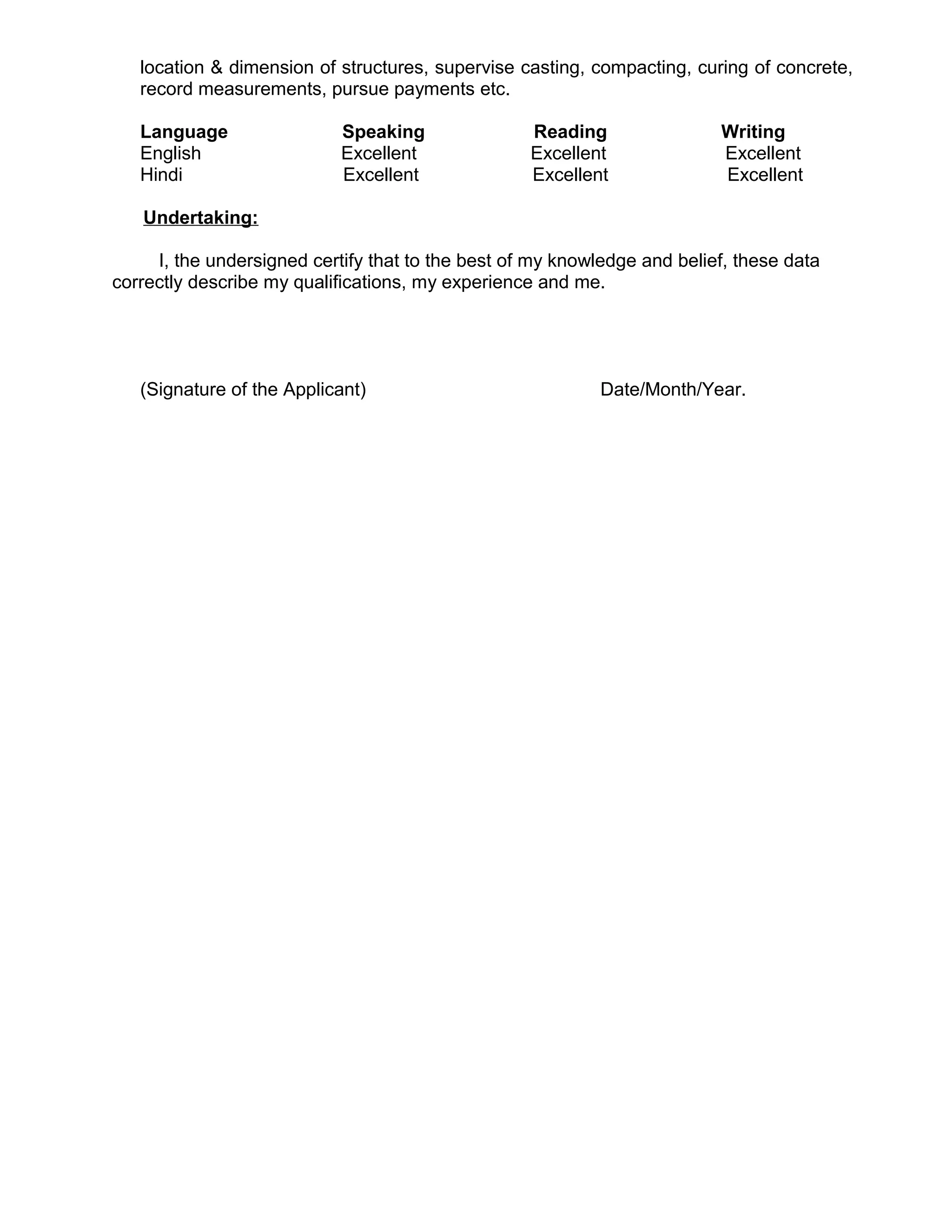 location & dimension of structures, supervise casting, compacting, curing of concrete,
record measurements, pursue payments etc.
Language Speaking Reading Writing
English Excellent Excellent Excellent
Hindi Excellent Excellent Excellent
Undertaking:
I, the undersigned certify that to the best of my knowledge and belief, these data
correctly describe my qualifications, my experience and me.
(Signature of the Applicant) Date/Month/Year.
 