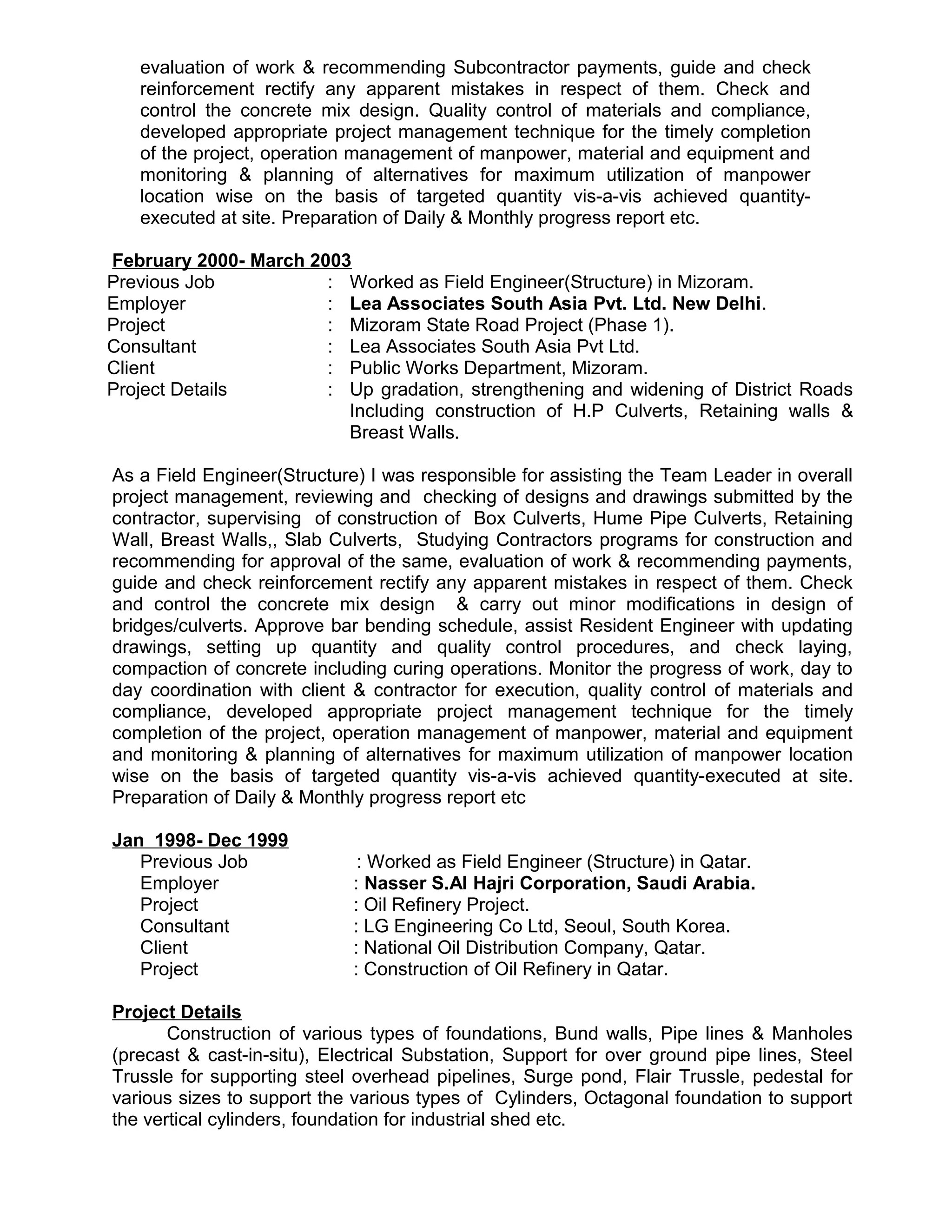 evaluation of work & recommending Subcontractor payments, guide and check
reinforcement rectify any apparent mistakes in respect of them. Check and
control the concrete mix design. Quality control of materials and compliance,
developed appropriate project management technique for the timely completion
of the project, operation management of manpower, material and equipment and
monitoring & planning of alternatives for maximum utilization of manpower
location wise on the basis of targeted quantity vis-a-vis achieved quantity-
executed at site. Preparation of Daily & Monthly progress report etc.
February 2000- March 2003
Previous Job : Worked as Field Engineer(Structure) in Mizoram.
Employer : Lea Associates South Asia Pvt. Ltd. New Delhi.
Project : Mizoram State Road Project (Phase 1).
Consultant : Lea Associates South Asia Pvt Ltd.
Client : Public Works Department, Mizoram.
Project Details : Up gradation, strengthening and widening of District Roads
Including construction of H.P Culverts, Retaining walls &
Breast Walls.
As a Field Engineer(Structure) I was responsible for assisting the Team Leader in overall
project management, reviewing and checking of designs and drawings submitted by the
contractor, supervising of construction of Box Culverts, Hume Pipe Culverts, Retaining
Wall, Breast Walls,, Slab Culverts, Studying Contractors programs for construction and
recommending for approval of the same, evaluation of work & recommending payments,
guide and check reinforcement rectify any apparent mistakes in respect of them. Check
and control the concrete mix design & carry out minor modifications in design of
bridges/culverts. Approve bar bending schedule, assist Resident Engineer with updating
drawings, setting up quantity and quality control procedures, and check laying,
compaction of concrete including curing operations. Monitor the progress of work, day to
day coordination with client & contractor for execution, quality control of materials and
compliance, developed appropriate project management technique for the timely
completion of the project, operation management of manpower, material and equipment
and monitoring & planning of alternatives for maximum utilization of manpower location
wise on the basis of targeted quantity vis-a-vis achieved quantity-executed at site.
Preparation of Daily & Monthly progress report etc
Jan 1998- Dec 1999
Previous Job : Worked as Field Engineer (Structure) in Qatar.
Employer : Nasser S.Al Hajri Corporation, Saudi Arabia.
Project : Oil Refinery Project.
Consultant : LG Engineering Co Ltd, Seoul, South Korea.
Client : National Oil Distribution Company, Qatar.
Project : Construction of Oil Refinery in Qatar.
Project Details
Construction of various types of foundations, Bund walls, Pipe lines & Manholes
(precast & cast-in-situ), Electrical Substation, Support for over ground pipe lines, Steel
Trussle for supporting steel overhead pipelines, Surge pond, Flair Trussle, pedestal for
various sizes to support the various types of Cylinders, Octagonal foundation to support
the vertical cylinders, foundation for industrial shed etc.
 