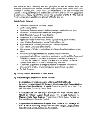 and reinforced earth, retaining wall with geo-grids as well as metallic strips ties
materials connected with precast concrete facets panels. Well versed with FIDIC
condition of contract, IRC, MOST and AASHTO standards. I am well conversant with
Modern Techniques of Highways and Road Construction and use Modern Equipments
& Machineries, Rotary rigs of Pilling works, Pile foundation of DMC & RMC method,
Prestressing system, Well Sinking & Safety of Traffic & so on.
Details Tasks Asigned
• Review of Alignment & Structure Designs.
• Verify, Modify B.O.Q.
• Review and Evaluate geotechnical investigation reports at bridge sites.
• Implement Quality Assurance Manuals and Systems.
• Study Materials Reports & Tests Reports.
• Inspect and Approve Source of Materials.
• Approve Sources of Materials & review laying techniques of concrete.
• Issue Working Drawings and Modify Existing Drawings.
• Approve Contractors Design/Drawings for Temporary works.
• Issue Interim Certificate for Payments.
• Maintenance of Works including Diversion/Safety/Area During Construction
Period.
• Monitoring of Mitigation Measures due to Bridge Construction.
• Understanding the Design provisions, guiding and checking of Reinforcement/
Cable laying operation, rectifying any apparent mistakes, checking and
controlling the proper mix designs, checking adequacy of proper formwork,
laying/compacting of concrete including curing operation.
• Coordinate Supervision of bridge foundation and caisson construction;
embankments or other structures requiring geotechnical expertise.
• As Built Drawings.
My country of work experience is India, Qatar.
My relevant Project experiences are as follows:
• Up gradation, strengthening and widening of District Roads
Including construction of H.P Culverts, Retaining walls & Breast Wall for
Mizoram State Road Project (Phase I).Project Length:168 Km, Project Cost:
INR 30 Crores, Funded by: World Bank
• Construction of 40m PSC super structure over river Tuitunlui at Km
136.30 on Silchar- Aizawl Road under 107 project Pushpak for
Mizoram State Road Project; Project Cost: INR 35 lacks, Funded by:
Domestic Funded: Domestic Funded.
• Up gradation of Bhabanipur-Barpeta Road under ACCP, Package No
BR-3 & BR-7B including Bridges and Culverts. Project Length: 60 Km,
Project Cost: 8 Crores, Funded by: World Bank.
 