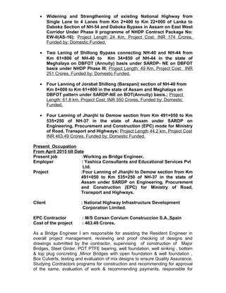 • Widening and Strengthening of existing National Highway from
Single Lane to 4 Lanes from Km 2+400 to Km 22+000 of Lanka to
Daboka Section of NH-54 and Daboka Bypass in Assam on East West
Corridor Under Phase II programme of NHDP Contract Package No:
EW-II(AS-16); Project Length 24 Km, Project Cost: INR 174 Crores,
Funded by: Domestic Funded.
• Two Laning of Shillong Bypass connecting NH-40 and NH-44 from
Km 61+800 of NH-40 to Km 34+850 of NH-44 in the state of
Meghalaya on DBFOT (Annuity) basis under SARDP- NE on DBFOT
basis under NHDP Phase III; Project Length: 49 Km, Project Cost: INR
251 Crores, Funded by: Domestic Funded.
• Four Lanning of Jorabat Shillong (Barapani) section of NH-40 from
Km 0+000 to Km 61+800 in the state of Assam and Meghalaya on
DBFOT pattern under SARDP-NE on BOT(Annuity) basis.; Project
Length: 61.8 km, Project Cost: INR 550 Crores, Funded by: Domestic
Funded.
• Four Lanning of Jhanjhi to Demow section from Km 491+050 to Km
535+250 of NH-37 in the state of Assam under SARDP on
Engineering, Procurement and Construction (EPC) mode for Ministry
of Road, Transport and Highways; Project Length 44.2 km, Project Cost
INR 463.49 Crores, Funded by: Domestic Funded.
Present Occupation
From April 2015 till Date
Present job :Working as Bridge Engineer.
Employer : Yashica Consultants and Educational Services Pvt
Ltd.
Project :Four Lanning of Jhanjhi to Demow section from Km
491+050 to Km 535+250 of NH-37 in the state of
Assam under SARDP on Engineering, Procurement
and Construction (EPC) for Ministry of Road,
Transport and Highways.
Client : National Highway Infrastructure Development
Corporation Limited.
EPC Contractor : M/S Corsan Corvium Construccion S.A.,Spain
Cost of the project : 463.49 Crores.
As a Bridge Engineer I am responsible for assisting the Resident Engineer in
overall project management, reviewing and proof checking of designs and
drawings submitted by the contractor, supervising of construction of Major
Bridges, Steel Girder, POT PTFE bearing, well foundation, well sinking , bottom
& top plug concreting ,Minor Bridges with open foundation & well foundation ,
Box Culverts, testing and evaluation of mix designs to ensure Quality Assurance,
Studying Contractors programs for construction and recommending for approval
of the same, evaluation of work & recommending payments, responsible for
 