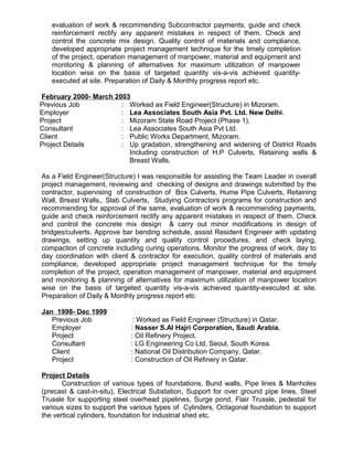 evaluation of work & recommending Subcontractor payments, guide and check
reinforcement rectify any apparent mistakes in respect of them. Check and
control the concrete mix design. Quality control of materials and compliance,
developed appropriate project management technique for the timely completion
of the project, operation management of manpower, material and equipment and
monitoring & planning of alternatives for maximum utilization of manpower
location wise on the basis of targeted quantity vis-a-vis achieved quantity-
executed at site. Preparation of Daily & Monthly progress report etc.
February 2000- March 2003
Previous Job : Worked as Field Engineer(Structure) in Mizoram.
Employer : Lea Associates South Asia Pvt. Ltd. New Delhi.
Project : Mizoram State Road Project (Phase 1).
Consultant : Lea Associates South Asia Pvt Ltd.
Client : Public Works Department, Mizoram.
Project Details : Up gradation, strengthening and widening of District Roads
Including construction of H.P Culverts, Retaining walls &
Breast Walls.
As a Field Engineer(Structure) I was responsible for assisting the Team Leader in overall
project management, reviewing and checking of designs and drawings submitted by the
contractor, supervising of construction of Box Culverts, Hume Pipe Culverts, Retaining
Wall, Breast Walls,, Slab Culverts, Studying Contractors programs for construction and
recommending for approval of the same, evaluation of work & recommending payments,
guide and check reinforcement rectify any apparent mistakes in respect of them. Check
and control the concrete mix design & carry out minor modifications in design of
bridges/culverts. Approve bar bending schedule, assist Resident Engineer with updating
drawings, setting up quantity and quality control procedures, and check laying,
compaction of concrete including curing operations. Monitor the progress of work, day to
day coordination with client & contractor for execution, quality control of materials and
compliance, developed appropriate project management technique for the timely
completion of the project, operation management of manpower, material and equipment
and monitoring & planning of alternatives for maximum utilization of manpower location
wise on the basis of targeted quantity vis-a-vis achieved quantity-executed at site.
Preparation of Daily & Monthly progress report etc
Jan 1998- Dec 1999
Previous Job : Worked as Field Engineer (Structure) in Qatar.
Employer : Nasser S.Al Hajri Corporation, Saudi Arabia.
Project : Oil Refinery Project.
Consultant : LG Engineering Co Ltd, Seoul, South Korea.
Client : National Oil Distribution Company, Qatar.
Project : Construction of Oil Refinery in Qatar.
Project Details
Construction of various types of foundations, Bund walls, Pipe lines & Manholes
(precast & cast-in-situ), Electrical Substation, Support for over ground pipe lines, Steel
Trussle for supporting steel overhead pipelines, Surge pond, Flair Trussle, pedestal for
various sizes to support the various types of Cylinders, Octagonal foundation to support
the vertical cylinders, foundation for industrial shed etc.
 