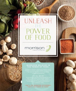 UNLEASH
THE
POWER
OF FOOD.
M O R R I S O N B E L I E V E S I N
T H E P O W E R O F F O O D .
Its power to advance a healing and healthful mission.
Its power to connect, comfort, restore, and rejuvenate.
For more than 65 years, we have specialized
in healthcare food service.
I T ’ S A L L W E D O .
Armed with that experience and expertise, we can
help you unleash the power of food, using it to
accomplish everything from boosting physical and
emotional health to increasing reimbursements
and satisfaction scores.
T H A T ’ S T H E M O R R I S O N D I F F E R E N C E .
T H A T ’ S T H E P O W E R O F F O O D.™
 