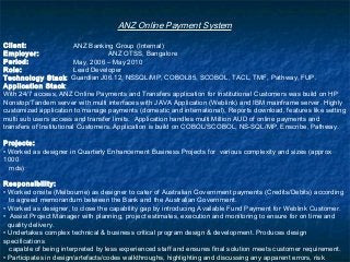 ANZ Online Payment System
Client: ANZ Banking Group (Internal)
Employer: ANZ OTSS, Bangalore
Period: May, 2006 – May 2010
Role: Lead Developer
Technology Stack: Guardian J06.12, NSSQL/MP, COBOL85, SCOBOL, TACL, TMF, Pathway, FUP.
Application Stack:
With 24/7 access, ANZ Online Payments and Transfers application for Institutional Customers was build on HP
Nonstop/Tandem server with multi interfaces with JAVA Application (Weblink) and IBM mainframe server. Highly
customized application to manage payments (domestic and international), Reports download, features like setting
multi sub users access and transfer limits. Application handles multi Million AUD of online payments and
transfers of Institutional Customers. Application is build on COBOL/SCOBOL, NS-SQL/MP, Enscribe, Pathway.
Projects:
• Worked as designer in Quarterly Enhancement Business Projects for various complexity and sizes (approx
1000
mds)
Responsibility:
• Worked onsite (Melbourne) as designer to cater of Australian Government payments (Credits/Debits) according
to agreed memorandum between the Bank and the Australian Government.
• Worked as designer, to close the capability gap by introducing Available Fund Payment for Weblink Customer.
• Assist Project Manager with planning, project estimates, execution and monitoring to ensure for on time and
quality delivery.
• Undertakes complex technical & business critical program design & development. Produces design
specifications
capable of being interpreted by less experienced staff and ensures final solution meets customer requirement.
• Participates in design/artefacts/codes walkthroughs, highlighting and discussing any apparent errors, risk
 