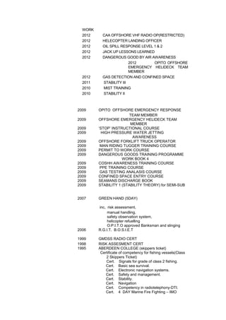 WORK
2012 CAA OFFSHORE VHF RADIO OP(RESTRICTED)
2012 HELECOPTER LANDING OFFICER
2012 OIL SPILL RESPONSE LEVEL 1 & 2
2012 JACK UP LESSONS LEARNED
2012 DANGEROUS GOOD BY AIR AWARENESS
2012 OPITO OFFSHORE
EMERGENCY HELIDECK TEAM
MEMBER
2012 GAS DETECTION AND CONFINED SPACE
2011 STABILITY III
2010 MIST TRAINING
2010 STABILITY II
2009 OPITO OFFSHORE EMERGENCY RESPONSE
TEAM MEMBER
2009 OFFSHORE EMERGENCY HELIDECK TEAM
MEMBER
2009 ‘STOP’ INSTRUCTIONAL COURSE
2009 HIGH PRESSURE WATER JETTING
AWARENESS
2009 OFFSHORE FORKLIFT TRUCK OPERATOR
2009 MAN RIDING TUGGER TRAINING COURSE
2009 PERMIT TO WORK COURSE
2009 DANGEROUS GOODS TRAINING PROGRAMME
WORK BOOK 4
2009 COSHH AWARENESS TRAINING COURSE
2009 PPE TRAINING COURSE
2009 GAS TESTING ANALASIS COURSE
2009 CONFINED SPACE ENTRY COURSE
2009 SEAMANS DISCHARGE BOOK
2009 STABILITY 1 (STABILITY THEORY) for SEMI-SUB
2007 GREEN HAND (5DAY)
inc, risk assessment,
manual handling,
safety observation system,
helicopter refuelling
O.P.I.T.O approved Banksman and slinging
2006 R.G.I.T. B.O.S.I.E.T
1999 GMDSS RADIO CERT
1998 RISK ASSESMENT CERT
1995 ABERDEEN COLLEGE (skippers ticket)
Certificate of competency for fishing vessels(Class
2 Skippers Ticket)
Cert. Signals for grade of class 2 fishing.
Cert. Basic sea survival.
Cert. Electronic navigation systems.
Cert. Safety and management.
Cert. Stability.
Cert. Navigation
Cert. Competency in radiotelephony-DTI.
Cert. 4 DAY Marine Fire Fighting – IMO
 