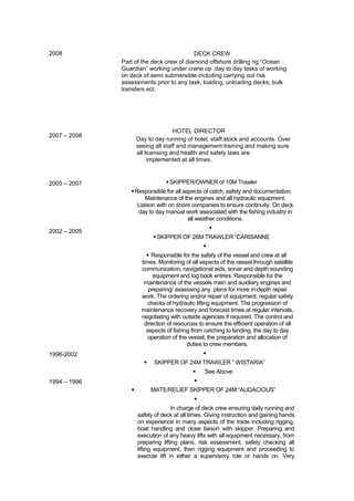 2008
2007 – 2008
2005 – 2007
2002 – 2005
1996-2002
1994 – 1996
DECK CREW
Part of the deck crew of diamond offshore drilling rig “Ocean
Guardian” working under crane op ,day to day tasks of working
on deck of semi submersible including carrying out risk
assessments prior to any task, loading, unloading decks, bulk
transfers ect.
HOTEL DIRECTOR
Day to day running of hotel, staff,stock and accounts. Over
seeing all staff and management training and making sure
all licensing and health and safety laws are
implemented at all times.
SKIPPER/OWNER of 10M Trawler
Responsible for all aspects of catch, safety and documentation.
Maintenance of the engines and all hydraulic equipment.
Liaison with on shore companies to ensure continuity. On deck
day to day manual work associated with the fishing industry in
all weather conditions.

SKIPPER OF 26M TRAWLER “CARISANNE

 Responsible for the safety of the vessel and crew at all
times. Monitoring of all aspects of the vessel through satellite
communication, navigational aids, sonar and depth sounding
equipment and log book entries. Responsible for the
maintenance of the vessels main and auxiliary engines and
preparing/ assessing any plans for more in-depth repair
work. The ordering and/or repair of equipment, regular safety
checks of hydraulic lifting equipment. The progression of
maintenance recovery and forecast times at regular intervals,
negotiating with outside agencies if required. The control and
direction of resources to ensure the efficient operation of all
aspects of fishing from catching to landing, the day to day
operation of the vessel, the preparation and allocation of
duties to crew members.

 SKIPPER OF 24M TRAWLER ” WISTARIA”
 See Above

 MATE/RELIEF SKIPPER OF 24M “AUDACIOUS”

In charge of deck crew ensuring daily running and
safety of deck at all times. Giving instruction and gaining hands
on experience in many aspects of the trade including rigging,
boat handling and close liaison with skipper. Preparing and
execution of any heavy lifts with all equipment necessary, from
preparing lifting plans, risk assessment, safety checking all
lifting equipment, then rigging equipment and proceeding to
execute lift in either a supervisory role or hands on. Very
 