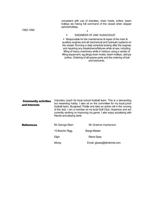1992-1994
competent with use of shackles, chain hoists, turfers, beam
trolleys etc.Taking full command of the vessel when skipper
ashore/holiday.

 ENGINEER OF 24M “AUDACIOUS”
 Responsible for the maintenance & repair of the main &
auxiliary engines and all mechanical and hydraulic systems on
the vessel. Running a daily schedule looking after the engines
and repairing any breakdowns/failures while at sea, including
lifting of heavy machinery while in harbour using a variety of
lifting equipment, eg,slings,chain hoists, beam trolleys ,clamps
,turfers. Ordering of all spares parts and the ordering of fuel
and lubricants.
Community activities
and Interests
Voluntary coach for local school football team. This is a demanding
but rewarding hobby. I also sit on the committee for my local junior
football team, Burghead Thistle and take an active roll in the running
of the club. I am a member at my local Golf Club, Hopeman and am
currently working on improving my game. I also enjoy socialising with
friends and playing darts.
References Mr George Main Mr Graeme mcpherson
15 Brechin Rigg, Barge Master
Elgin Stena Spey
Moray Email: gbaws@btinternet.com
 