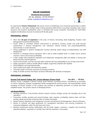 CV - Majid Kasmani
Page 1 of 5
MAJID KASMANI
Chartered Accountant
Tel No. (Mobile) +97150 7014231
Email: majidkasmani@yahoo.com
An experienced Finance Professional with proven record of establishing cross-functional partnerships to deliver
stellar results. A very agile, strategic leader driving operations within finance, accounting, marketing, sales, human
resources and business development areas in renowned GCC group companies. Accounting for multi-million
budgets and allocating resources to exceed profit & sales goals
PROFESSIONAL PROFILE
 More than 20 years of experience in the areas of Finance, Accounting, Audit, Budgeting, Taxation, Fund
Management & General Administration.
 Proven ability to contribute towards improvement in operations, business growth and profit through
achievements in financial management, cost reductions, internal controls, and productivity/efficiency
improvements in varied industries.
 Strong qualification in general management, business planning, system design & implementation and staff
development.
 Proficient in managing treasury operations with a view to utilize available funds in a better way to achieve
maximum returns and increase profitability.
 A keen analyst with exceptional negotiation and relationship management skills and abilities in liaising with
banks and other external agencies.
 Good Communication and inter-personal skills combined with easy adaptability to any working environment
 Highly regarded for ability to handle difficult multiple assignments attached with deadline.
 Good Analytical and organizational skills
 Goal-oriented team player with leadership qualities.
 Thorough insight of intricate corporate accounting procedures
 Ability to handle sensitive information & interact effectively with all levels of employees.
PROFESSIONAL EXPERIENCE:
Dynamic Tech General Trading, UAE - Finance Manager (Finance Head) Nov 2014 – Till Date
Dynamic Group is engaged in General Trading, Power Solutions, providing services / consultancies to associates
on interior designing, property management, facility management & security services. My responsibilities include
managing all finance activities of the company and assisting & supporting operations to achieve laid down
budgeted targets. This position reports to Managing Director.
Job Responsibilities:
 Assisting operations in key business decision aspects, business strategy, pricing and managing day to day
operations
 Forecasting monthly, quarterly and annual bookings, sales, expenses, profitability, balance sheet, cash flow,
working capital and closely monitoring them to achieve the targets
 Review Financial Statements and management accounts and present to the Management / Board of Directors
 Review of contracts and legal agreements for management information and ensuring compliances of
contractual obligations within the laid down time frame
 Maintain professional working relationships with the banks, lawyers, customers / suppliers and monitoring
expected collection / payments on monthly basis with the operations / accountants
 