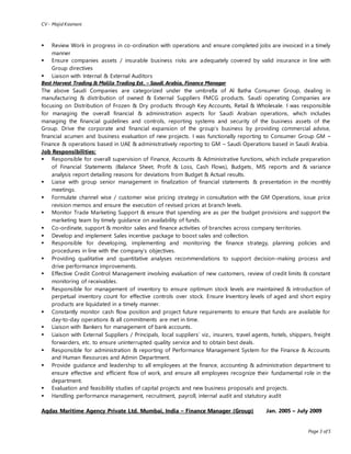 CV - Majid Kasmani
Page 3 of 5
 Review Work in progress in co-ordination with operations and ensure completed jobs are invoiced in a timely
manner
 Ensure companies assets / insurable business risks are adequately covered by valid insurance in line with
Group directives
 Liaison with Internal & External Auditors
Best Harvest Trading & Malila Trading Est. – Saudi Arabia, Finance Manager
The above Saudi Companies are categorized under the umbrella of Al Batha Consumer Group, dealing in
manufacturing & distribution of owned & External Suppliers FMCG products. Saudi operating Companies are
focusing on Distribution of Frozen & Dry products through Key Accounts, Retail & Wholesale. I was responsible
for managing the overall financial & administration aspects for Saudi Arabian operations, which includes
managing the financial guidelines and controls, reporting systems and security of the business assets of the
Group. Drive the corporate and financial expansion of the group’s business by providing commercial advise,
financial acumen and business evaluation of new projects. I was functionally reporting to Consumer Group GM –
Finance & operations based in UAE & administratively reporting to GM – Saudi Operations based in Saudi Arabia.
Job Responsibilities:
 Responsible for overall supervision of Finance, Accounts & Administrative functions, which include preparation
of Financial Statements (Balance Sheet, Profit & Loss, Cash Flows), Budgets, MIS reports and & variance
analysis report detailing reasons for deviations from Budget & Actual results.
 Liaise with group senior management in finalization of financial statements & presentation in the monthly
meetings.
 Formulate channel wise / customer wise pricing strategy in consultation with the GM Operations, issue price
revision memos and ensure the execution of revised prices at branch levels.
 Monitor Trade Marketing Support & ensure that spending are as per the budget provisions and support the
marketing team by timely guidance on availability of funds.
 Co-ordinate, support & monitor sales and finance activities of branches across company territories.
 Develop and implement Sales incentive package to boost sales and collection.
 Responsible for developing, implementing and monitoring the finance strategy, planning policies and
procedures in line with the company’s objectives.
 Providing qualitative and quantitative analyses recommendations to support decision-making process and
drive performance improvements.
 Effective Credit Control Management involving evaluation of new customers, review of credit limits & constant
monitoring of receivables.
 Responsible for management of inventory to ensure optimum stock levels are maintained & introduction of
perpetual inventory count for effective controls over stock. Ensure Inventory levels of aged and short expiry
products are liquidated in a timely manner.
 Constantly monitor cash flow position and project future requirements to ensure that funds are available for
day-to-day operations & all commitments are met in time.
 Liaison with Bankers for management of bank accounts.
 Liaison with External Suppliers / Principals, local suppliers’ viz., insurers, travel agents, hotels, shippers, freight
forwarders, etc. to ensure uninterrupted quality service and to obtain best deals.
 Responsible for administration & reporting of Performance Management System for the Finance & Accounts
and Human Resources and Admin Department.
 Provide guidance and leadership to all employees at the finance, accounting & administration department to
ensure effective and efficient flow of work, and ensure all employees recognize their fundamental role in the
department.
 Evaluation and feasibility studies of capital projects and new business proposals and projects.
 Handling performance management, recruitment, payroll, internal audit and statutory audit
Aqdas Maritime Agency Private Ltd. Mumbai, India – Finance Manager (Group) Jan. 2005 – July 2009
 