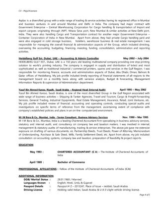 CV - Majid Kasmani
Page 4 of 5
Aqdas is a diversified group with a wide range of trading & service activities having its registered office in Mumbai
and business ventures in and around Mumbai and Delhi in India. The company had major contract with
Government Enterprise – Central Warehousing Corporation for Cargo handling & transportation of Import and
export cargoes originating through JNPT, Nhava Seva port, New Mumbai & similar activities at New Delhi port,
India. They were also handling Cargo and Transportation contract for another major Government Enterprise –
Container Corporation of India in New Mumbai. Apart from above, they had private Cargo handling yard and
were also engaged in cold storage business, hoteliers, warehouse business & real estate management. I was
responsible for managing the overall financial & administration aspects of the Group, which included directing,
overseeing the accounting, budgeting, financing, investing, funding, consolidation, administration and reporting
activities.
Heidelberg Gulf Est. Dubai, UAE – Accounting & Admin Controller May 2002 – July 2004
HEIDELBERG GULT EST., Dubai, UAE is a 150 years old leading multinational company providing one stop printing
solution to world’s printing industry. The company is engaged in supply and distribution of latest and most
sophisticated as well as traditional industrial / commercial printers, spares and services in the Gulf Region. I was
responsible for monitoring finance, accounts and administration aspects of Dubai, Abu Dhabi, Oman, Bahrain &
Qatar offices of Heidelberg. My job profile included timely reporting of financial statements of all regions to the
management board on a monthly basis along with variance analysis, Budget & forecasting, Management
Information Reports & supervision of Administration department.
Yusuf Bin Ahmed Kanoo, Riyadh, Saudi Arabia – Regional Head (Internal Audit) April 1995 – May 2002
Yusuf Bin Ahmed Kanoo, Saudi Arabia, is one of the most diversified Group in the Gulf Region associated with
wide range of business activities – Shipping & Tanker Agencies, Travel and Tourism, Cargo & Freight Forwarding
Services, General Trading, Industrial Equipments, Real Estate Management, Insurance, Retail, Joint Ventures, etc.
My job profile included review of financial, accounting and operating controls, conducting special audits and
investigations on specific terms of reference from the management, ascertaining extent of compliance with
company’s established policies and plans in an on-line computerized environment.
M I M Bora & Co., Mumbai, India - Senior Consultant, Business Advisory Services Nov. 1990 – Mar 1995
M I M Bora & Co., Mumbai, India is a leading Chartered Accountant Firm specializing in business advisory services,
statutory and internal audit, and consultancy on company law and taxation matters. I was involved in internal,
management & statutory audits of manufacturing, trading & service enterprises. The above job gave me extensive
exposure on drafting of various documents, viz. Partnership Deeds, Trust Deeds, Power of Attorney, Memorandum
of Understanding, Purchase & Sale Deed, Wills, Family Settlement Deed, etc. Apart from above, my job included
consultation on accounting systems, company law and taxation, preparation of feasibility & project reports.
EDUCATION
May 1993 : CHARTERED ACCOUNTANT (C A) – The Institute of Chartered Accountants of
India
April 1989 : Bachelor of Commerce
PROFFESSIONAL AFFILIATIONS : Fellow of the Institute of Chartered Accountants of India (ICAI)
ADDITIONAL INFORMATION
DOB/ Marital Status : 28.01.1969 / Married
Languages Known : English, Hindi, Urdu & Gujarati
Passport Details : Passport # Z – 2013247, Place of Issue – Jeddah, Saudi Arabia
Driving License : Holding valid Indian, Saudi Arabia & U A E’s light vehicle driving license.
 