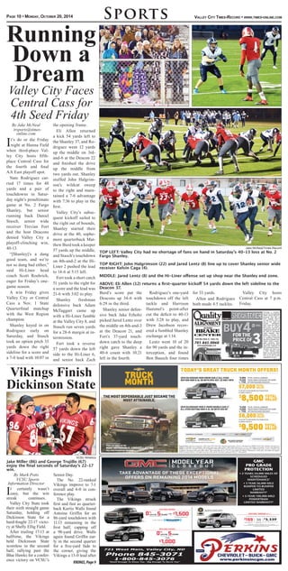 Valley City Times-Record • www.times-online.com
By Jake McNeal
trsports@times-
online.com
It’s do or die Friday
night at Hanna Field
when third-place Val-
ley City hosts fifth-
place Central Cass for
the fourth and final
AA East playoff spot.
Nate Rodriguez car-
ried 17 times for 48
yards and a pair of
touchdowns in Satur-
day night’s penultimate
game at No. 2 Fargo
Shanley, but senior
running back Daniel
Stasch, senior wide
receiver Trevian Fort
and the host Deacons
denied Valley City a
playoff-clinching win,
40-13.
“[Shanley]’s a dang
good team, and we’re
not so dang bad either,”
said Hi-Liner head
coach Scott Roehrich,
eager for Friday’s one-
game season.
A win Friday gives
Valley City or Central
Cass a Nov. 1 State
Quarterfinal matchup
with the West Region
champion.
Shanley keyed in on
Rodriguez early on
Saturday, and Stasch
took an option pitch 33
yards down the right
sideline for a score and
a 7-0 lead with 10:07 in
the opening frame.
Eli Allen returned
a kick 54 yards left to
the Shanley 37, and Ro-
driguez went 12 yards
up the middle on 3rd-
and-6 at the Deacon 22
and finished the drive
up the middle from
two yards out. Shanley
stuffed John Halgrim-
son’s wildcat sweep
to the right and main-
tained a 7-6 advantage
with 7:36 to play in the
first.
Valley City’s subse-
quent kickoff sailed to
the right out of bounds,
Shanley started their
drive at the 40, sopho-
more quarterback Mat-
thew Burd took a keeper
57 yards up the middle,
and Stasch’s touchdown
on 4th-and-2 at the Hi-
Liner 2 pushed the lead
to 14-6 at 5:15 left.
Fort took a short catch
51 yards to the right for
a score and the lead was
21-6 with 3:02 to play.
Shanley freshman
defensive back Adam
McTaggart came up
with a Hi-Liner fumble
at the Valley City 8, and
Stasch run seven yards
for a 28-6 margin at in-
termission.
Fort took a reverse
57 yards down the left
side to the Hi-Liner 6,
and senior back Zach
Burd’s score put the
Deacons up 34-6 with
6:29 in the third.
Shanley senior defen-
sive back Jake Erholtz
picked Jared Lentz over
the middle on 4th-and-3
at the Deacon 21, and
Fort’s 37-yard touch-
down catch to the deep
right gave Shanley a
40-6 count with 10:21
left in the fourth.
Rodriguez’s one-yard
touchdown off the left
tackle and Harrison
Hammel’s point-after
cut the deficit to 40-13
with 3:28 to play, and
Drew Jacobson recov-
ered a fumbled Shanley
exchange at 1:14.
Lentz went 10 of 20
for 90 yards and the in-
terception, and found
Ben Baasch four times
for 33 yards.
Allen and Rodriguez
both made 4.5 tackles.
Valley City hosts
Central Cass at 7 p.m.
Friday.
SportsPage 10 • Monday, October 20, 2014
Running
Down a
Dream
Valley City Faces
Central Cass for
4th Seed Friday
Jake McNeal/Times-Record
TOP LEFT: Valley City had no shortage of fans on hand in Saturday’s 40-13 loss at No. 2
Fargo Shanley.
TOP RIGHT: John Halgrimson (22) and Jared Lentz (8) line up to cover Shanley senior wide
receiver Kelvin Caga (4).
MIDDLE: Jared Lentz (8) and the Hi-Liner offense set up shop near the Shanley end zone.
ABOVE: Eli Allen (12) returns a first-quarter kickoff 54 yards down the left sideline to the
Deacon 37.
Vikings Finish
Dickinson State
VCSU Athletics
Jake Miller (86) and George Trujillo (67)
enjoy the final seconds of Saturday’s 22-17
win.
By Mark Potts
VCSU Sports
Information Director
It certainly wasn’t
easy, but the win
streak continues.
Valley City State took
their sixth straight game
Saturday, holding off
Dickinson State for a
hard-fought 22-17 victo-
ry at Shelly Ellig Field.
After trailing 17-13 at
halftime, the Vikings
held Dickinson State
scoreless in the second
half, rallying past the
Blue Hawks for a confer-
ence victory on VCSU’s
Senior Day.
The No. 22-ranked
Vikings improve to 7-1
overall and 4-0 in con-
ference play.
The Vikings struck
first and fast as quarter-
back Kurtis Walls found
Antoine Griffin for an
86-yard touchdown with
11:13 remaining in the
first half, capping off
a 98-yard drive. Walls
again found Griffin ear-
ly in the second quarter
for a five-yard fade to
the corner, giving the
Vikings a 13-0 lead after
VIKINGS,Page9
 