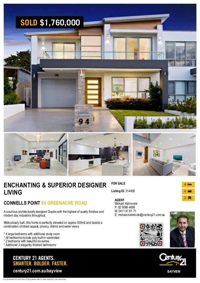 ENCHANTING & SUPERIOR DESIGNER
LIVING
CONNELLS POINT 94 GREENACRE ROAD
A luxurious architecturally designed Duplex with the highest of quality finishes and
modern day inclusions throughout.
Meticulously built, this home is perfectly elevated on approx 500m2 and boasts a
combination of street appeal, privacy, district and water views.
* 4 large bedrooms with additional study room
* All bedrooms include poly built-in wardrobes
* 2 bedrooms with beautiful en-suites
* Additional 2 elegantly finished bathrooms
FOR SALE
Listing ID: 314406
4
4
2
For information on our Privacy Policy please refer to www.century21.com.au/privacy/
century21.com.au/bayview BAYVIEW
AGENT
Michael Kalinovski
P: 02 9599 4666
M: 0411 81 81 71
E: michael.kalinovski@century21.com.au
SOLD $1,760,000
 