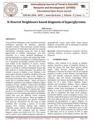 @ IJTSRD | Available Online @ www.ijtsrd.com
ISSN No: 2456
International
Research
K-Nearest Neighbours based diagnosis of hyperglycemia
Department of Computer S
University of Jammu, Jammu, India
ABSTRACT
AI or artificial intelligence is the simulation of human
intelligence processes by machines, especially
computer systems. These processes include learning
(the acquisition of information and rules for using the
information), reasoning (using the rules to reach
approximate or definite conclusions), and self
correction. As a result, Artificial Intelligence is
gaining Importance in science and engineering fields.
The use of Artificial Intelligence in medical diagnosis
too is becoming increasingly common and has been
used widely in the diagnosis of cancers, tumors,
hepatitis, lung diseases, etc... The main aim of this
paper is to build an Artificial Intelligent System that
after analysis of certain parameters can predict that
whether a person is diabetic or not. Diabetes is the
name used to describe a metabolic condit
higher than normal blood sugar levels.
becoming increasingly more common throughout the
world, due to increased obesity - which can lead to
metabolic syndrome or pre-diabetes leading to higher
incidences of type 2 diabetes. Authors have identified
10 parameters that play an important role in diabetes
and prepared a rich database of training data which
served as the backbone of the prediction algorithm.
Keeping in view this training data authors developed a
system that uses the artificial neural networks
algorithm to serve the purpose. These are capable of
predicting new observations (on specific variables)
from previous observations (on the same or other
variables) after executing a process of so
learning from existing training data (Haykin
1998).The results indicate that the performance of
KNN method when compared with the medical
diagnosis system was found to be 91%. This system
can be used to assist medical programs especially in
@ IJTSRD | Available Online @ www.ijtsrd.com | Volume – 2 | Issue – 1 | Nov-Dec 2017
ISSN No: 2456 - 6470 | www.ijtsrd.com | Volume
International Journal of Trend in Scientific
Research and Development (IJTSRD)
International Open Access Journal
Nearest Neighbours based diagnosis of hyperglycemia
Abid Sarwar
Department of Computer Science & IT (Bhaderwah Campus)
University of Jammu, Jammu, India
AI or artificial intelligence is the simulation of human
intelligence processes by machines, especially
computer systems. These processes include learning
(the acquisition of information and rules for using the
information), reasoning (using the rules to reach
approximate or definite conclusions), and self-
As a result, Artificial Intelligence is
gaining Importance in science and engineering fields.
The use of Artificial Intelligence in medical diagnosis
too is becoming increasingly common and has been
used widely in the diagnosis of cancers, tumors,
epatitis, lung diseases, etc... The main aim of this
paper is to build an Artificial Intelligent System that
after analysis of certain parameters can predict that
Diabetes is the
name used to describe a metabolic condition of having
higher than normal blood sugar levels. Diabetes is
becoming increasingly more common throughout the
which can lead to
diabetes leading to higher
s have identified
10 parameters that play an important role in diabetes
and prepared a rich database of training data which
served as the backbone of the prediction algorithm.
Keeping in view this training data authors developed a
ficial neural networks
algorithm to serve the purpose. These are capable of
predicting new observations (on specific variables)
from previous observations (on the same or other
variables) after executing a process of so-called
ng data (Haykin
1998).The results indicate that the performance of
KNN method when compared with the medical
diagnosis system was found to be 91%. This system
can be used to assist medical programs especially in
geographically remote areas where expert hum
diagnosis not possible with an advantage of minimal
expenses and faster results.
Keywords: Artificial Intelligence, metabolic, Machine
Learning, Diabetes, K-nearest neighbors, Medical
Diagnosis
I. INTRODUCTION
Diabetes, often referred to by doctors as diabetes
mellitus, describes a group of metabolic diseases in
which the person has high blood glucose (blood
sugar), either because insulin production is
inadequate, or because the body's cells do not respond
properly to insulin, or both. Patients with high blood
sugar will typically experience polyuria (frequent
urination), they will become increasingly thirsty
(polydipsia) and hungry (polyphagia). Diabetes can
mainly be of 3 types: Type
diabetes and Gestational diabetes. Type
results from non-production of insulin & Type
diabetes results from development of resistance of
insulin, as a result of which the insulin produced is
not able to metabolize the sugar levels properly.
Gestational diabetes occurs in pregnant women, who
develop a high blood glucose level during pregnancy
who never had any previous such history. It may be
preceded by development of type
reported by WHO & International Diabetic Federation
in year 2010, the toll of diabetic patients was 285
million and this number is expected to grow to 483
million by 2030. WHO estimates that between 2010
to 2030 there will be an increase of 69% in adult
diabetic population in developing countries and 20%
Dec 2017 Page: 611
| www.ijtsrd.com | Volume - 2 | Issue – 1
Scientific
(IJTSRD)
International Open Access Journal
Nearest Neighbours based diagnosis of hyperglycemia
geographically remote areas where expert human
diagnosis not possible with an advantage of minimal
Artificial Intelligence, metabolic, Machine
nearest neighbors, Medical
Diabetes, often referred to by doctors as diabetes
mellitus, describes a group of metabolic diseases in
which the person has high blood glucose (blood
sugar), either because insulin production is
inadequate, or because the body's cells do not respond
rly to insulin, or both. Patients with high blood
sugar will typically experience polyuria (frequent
urination), they will become increasingly thirsty
(polydipsia) and hungry (polyphagia). Diabetes can
mainly be of 3 types: Type-1 diabetes, Type-2
and Gestational diabetes. Type-1 diabetes
production of insulin & Type-2
diabetes results from development of resistance of
insulin, as a result of which the insulin produced is
not able to metabolize the sugar levels properly.
l diabetes occurs in pregnant women, who
develop a high blood glucose level during pregnancy
who never had any previous such history. It may be
preceded by development of type-2 diabetes. As
reported by WHO & International Diabetic Federation
the toll of diabetic patients was 285
million and this number is expected to grow to 483
million by 2030. WHO estimates that between 2010
to 2030 there will be an increase of 69% in adult
diabetic population in developing countries and 20%
 