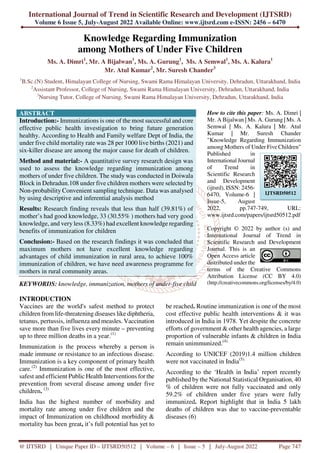 International Journal of Trend in Scientific Research and Development (IJTSRD)
Volume 6 Issue 5, July-August 2022 Available Online: www.ijtsrd.com e-ISSN: 2456 – 6470
@ IJTSRD | Unique Paper ID – IJTSRD50512 | Volume – 6 | Issue – 5 | July-August 2022 Page 747
Knowledge Regarding Immunization
among Mothers of Under Five Children
Ms. A. Dimri1
, Mr. A Bijalwan1
, Ms. A. Gurung1
, Ms. A Semwal1
, Ms. A. Kalura1
Mr. Atul Kumar2
, Mr. Suresh Chander3
1
B.Sc.(N) Student, Himalayan College of Nursing, Swami Rama Himalayan University, Dehradun, Uttarakhand, India
2
Assistant Professor, College of Nursing, Swami Rama Himalayan University, Dehradun, Uttarakhand, India
3
Nursing Tutor, College of Nursing, Swami Rama Himalayan University, Dehradun, Uttarakhand, India
ABSTRACT
Introduction:- Immunizations is one of the most successful and core
effective public health investigation to bring future generation
healthy. According to Health and Family welfare Dept of India, the
under five child mortality rate was 28 per 1000 live births (2021) and
six-killer disease are among the major cause for death of children.
Method and material:- A quantitative survey research design was
used to assess the knowledge regarding immunization among
mothers of under five children. The study was conducted in Doiwala
Block in Dehradun.108 under five children mothers were selected by
Non-probability Convenient sampling technique. Data was analysed
by using descriptive and inferential analysis method
Results: Research finding reveals that less than half (39.81%) of
mother’s had good knowledge, 33 (30.55% ) mothers had very good
knowledge, and very less (8.33%) had excellent knowledge regarding
benefits of immunization for children
Conclusion:- Based on the research findings it was concluded that
maximum mothers not have excellent knowledge regarding
advantages of child immunization in rural area, to achieve 100%
immunization of children, we have need awareness programme for
mothers in rural community areas.
KEYWORDS: knowledge, immunization, mothers of under-five child
How to cite this paper: Ms. A. Dimri |
Mr. A Bijalwan | Ms. A. Gurung | Ms. A
Semwal | Ms. A. Kalura | Mr. Atul
Kumar | Mr. Suresh Chander
"Knowledge Regarding Immunization
among Mothers of Under Five Children"
Published in
International Journal
of Trend in
Scientific Research
and Development
(ijtsrd), ISSN: 2456-
6470, Volume-6 |
Issue-5, August
2022, pp.747-749, URL:
www.ijtsrd.com/papers/ijtsrd50512.pdf
Copyright © 2022 by author (s) and
International Journal of Trend in
Scientific Research and Development
Journal. This is an
Open Access article
distributed under the
terms of the Creative Commons
Attribution License (CC BY 4.0)
(http://creativecommons.org/licenses/by/4.0)
INTRODUCTION
Vaccines are the world's safest method to protect
children from life-threatening diseases like diphtheria,
tetanus, pertussis, influenza and measles. Vaccination
save more than five lives every minute – preventing
up to three million deaths in a year.(1)
Immunization is the process whereby a person is
made immune or resistance to an infectious disease.
Immunization is a key component of primary health
care.(2)
Immunization is one of the most effective,
safest and efficient Public Health Interventions for the
prevention from several disease among under five
children. (3)
India has the highest number of morbidity and
mortality rate among under five children and the
impact of Immunization on childhood morbidity &
mortality has been great, it’s full potential has yet to
be reached. Routine immunization is one of the most
cost effective public health interventions & it was
introduced in India in 1978. Yet despite the concrete
efforts of government & other health agencies, a large
proportion of vulnerable infants & children in India
remain unimmunized.(4)
According to UNICEF (2019)1.4 million children
were not vaccinated in India(5).
According to the ‘Health in India’ report recently
published by the National Statistical Organisation, 40
% of children were not fully vaccinated and only
59.2% of children under five years were fully
immunized. Report highlight that in India 5 lakh
deaths of children was due to vaccine-preventable
diseases (6)
IJTSRD50512
 