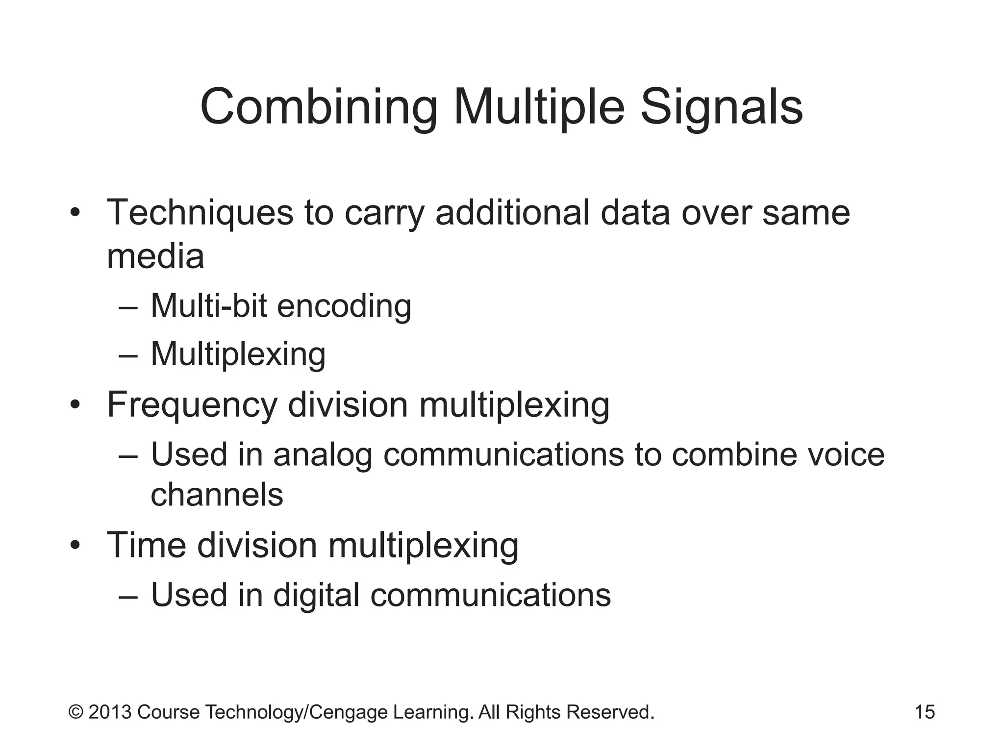 © 2013 Course Technology/Cengage Learning. All Rights Reserved.
Combining Multiple Signals
• Techniques to carry additional data over same
media
– Multi-bit encoding
– Multiplexing
• Frequency division multiplexing
– Used in analog communications to combine voice
channels
• Time division multiplexing
– Used in digital communications
15
 
