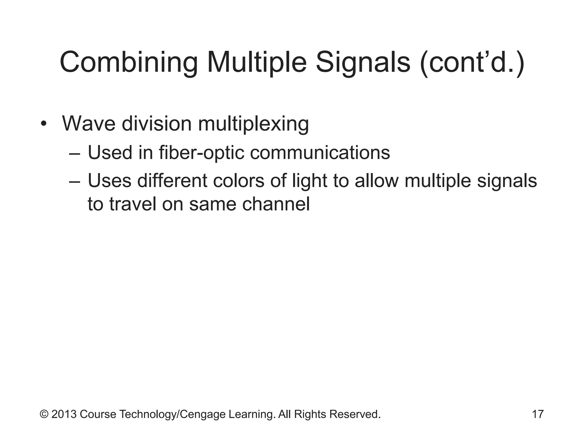 © 2013 Course Technology/Cengage Learning. All Rights Reserved.
Combining Multiple Signals (cont’d.)
• Wave division multiplexing
– Used in fiber-optic communications
– Uses different colors of light to allow multiple signals
to travel on same channel
17
 