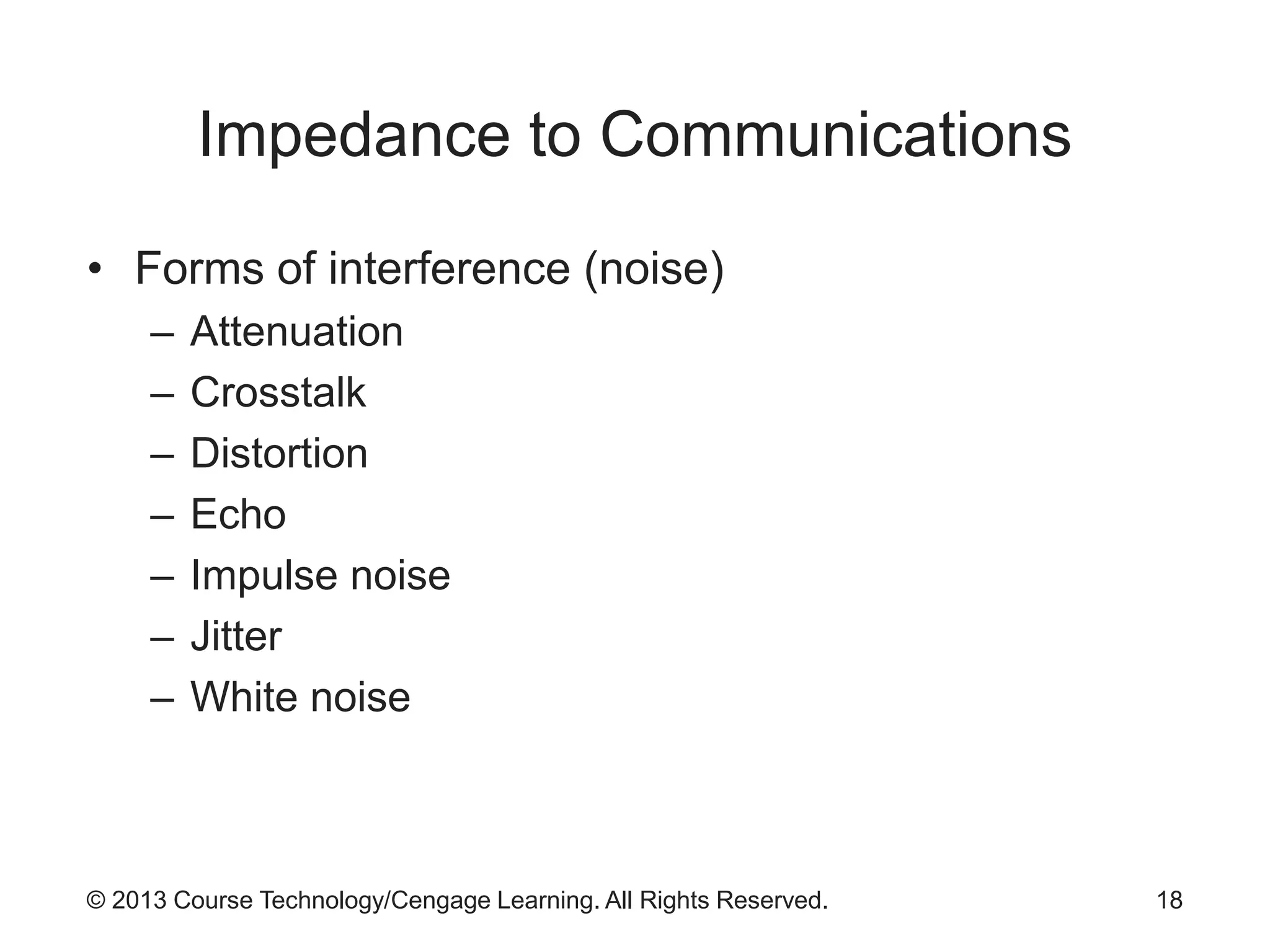 © 2013 Course Technology/Cengage Learning. All Rights Reserved.
Impedance to Communications
• Forms of interference (noise)
– Attenuation
– Crosstalk
– Distortion
– Echo
– Impulse noise
– Jitter
– White noise
18
 