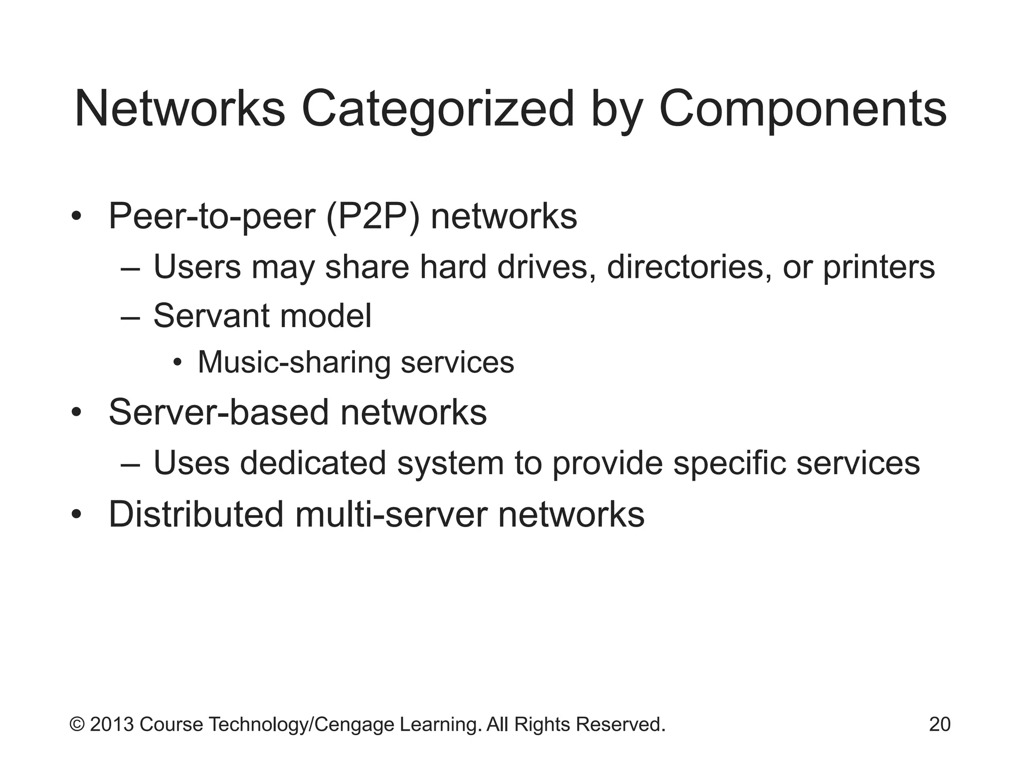 © 2013 Course Technology/Cengage Learning. All Rights Reserved.
Networks Categorized by Components
• Peer-to-peer (P2P) networks
– Users may share hard drives, directories, or printers
– Servant model
• Music-sharing services
• Server-based networks
– Uses dedicated system to provide specific services
• Distributed multi-server networks
20
 